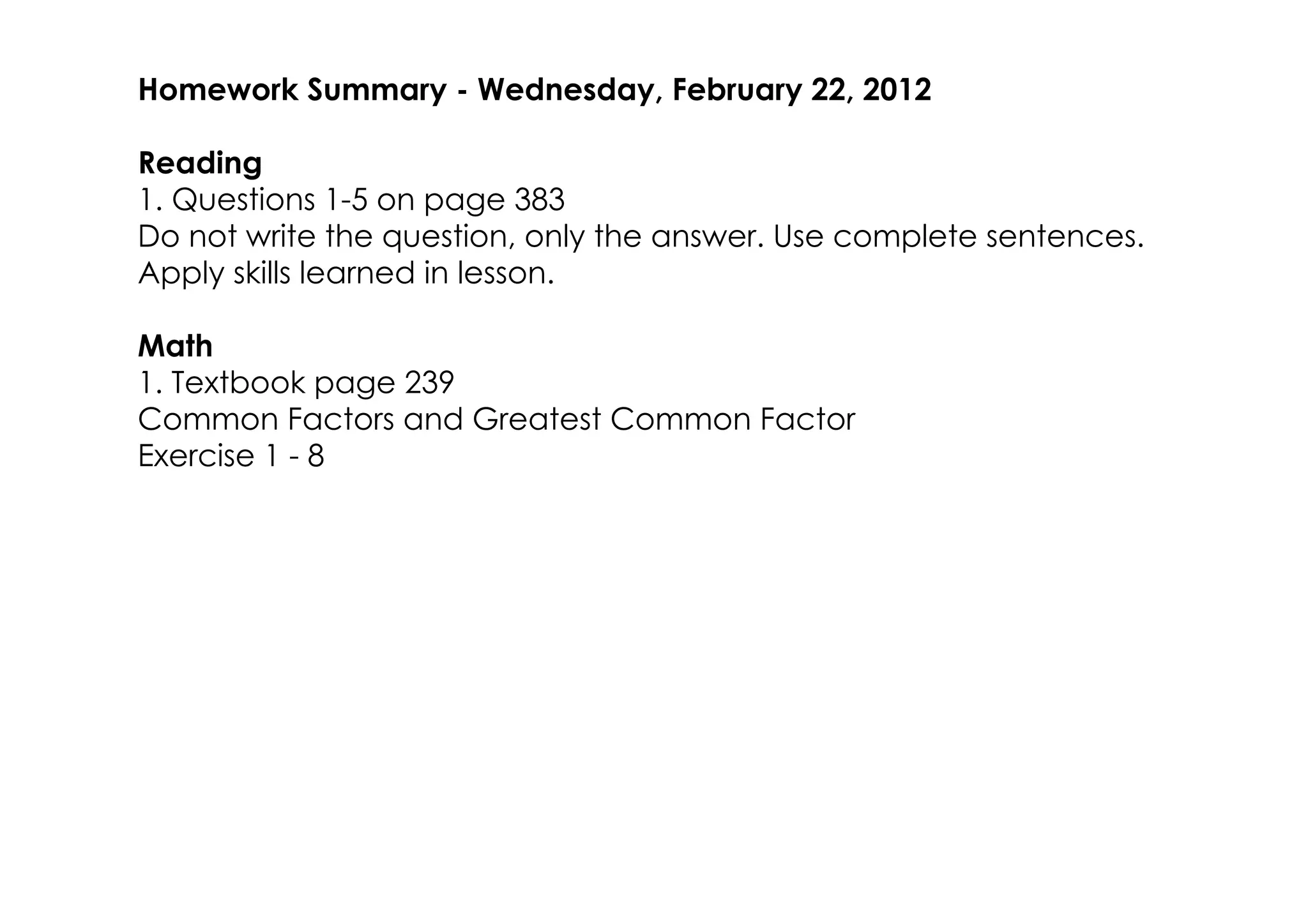 Homework Summary ­ Wednesday, February 22, 2012

Reading
1. Questions 1­5 on page 383
Do not write the question, only the answer. Use complete sentences.
Apply skills learned in lesson.

Math
1. Textbook page 239
Common Factors and Greatest Common Factor
Exercise 1 ­ 8
 