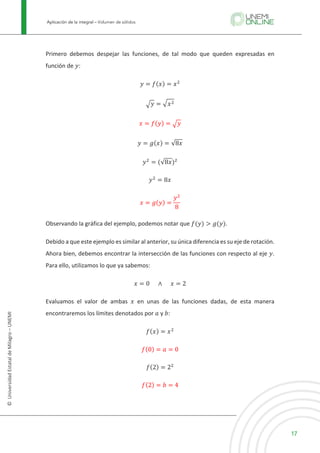 Aplicación de la integral – Volumen de sólidos
17
©
Universidad
Estatal
de
Milagro
–
UNEMI
Primero debemos despejar las funciones, de tal modo que queden expresadas en
función de 𝑦:
𝑦 = 𝑓(𝑥) = 𝑥3
X𝑦 = X𝑥3
𝑥 = 𝑓(𝑦) = X𝑦
𝑦 = 𝑔(𝑥) = √8𝑥
𝑦3
= (√8𝑥)3
𝑦3
= 8𝑥
𝑥 = 𝑔(𝑦) =
𝑦3
8
Observando la gráfica del ejemplo, podemos notar que 𝑓(𝑦) > 𝑔(𝑦).
Debido a que este ejemplo es similar al anterior, su única diferencia es su eje de rotación.
Ahora bien, debemos encontrar la intersección de las funciones con respecto al eje 𝑦.
Para ello, utilizamos lo que ya sabemos:
𝑥 = 0					 ∧ 					𝑥 = 2
Evaluamos el valor de ambas 𝑥 en unas de las funciones dadas, de esta manera
encontraremos los límites denotados por 𝑎 y 𝑏:
𝑓(𝑥) = 𝑥3
𝑓(0) = 𝑎 = 0
𝑓(2) = 23
𝑓(2) = 𝑏 = 4
 