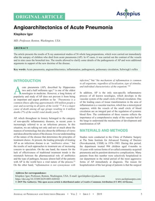 Journal of Pathology and Infectious Diseases  •  Vol 2  •  Issue 1  •  2019 5
INTRODUCTION
A
cute pneumonia (AP), described by Hippocrates
two and a half millennia ago,[1]
is one of the oldest
nosologies in medicine. However, a long history of
popularity and study of AP does not prevent it from being
an important and urgent problem so far. “Pneumonia is a
common illness affecting approximately 450 million people a
year and occurring in all parts of the world.”[2]
It is a major
cause of death among all age groups resulting in 4 million
deaths (7% of the world’s total death) yearly.”[3]
АP, which throughout its history belonged to the category
of non-specific inflammatory diseases, in recent years is
increasingly referred to as an infectious process. In this
situation, we are talking not only and not so much about the
nuances of terminology but also about the difference of views
andideasaboutthenatureofthedisease.Itisourunderstanding
of the nature of the disease that determines the principles of
treatment choice. At present, the leading principle of treating
AP as an infectious disease is an “antibiotics alone,” but
the results of such approaches to treatment are of increasing
concern to specialists. On the one hand, the reason for the
lack of effectiveness of traditional treatment trends is the
mismatch between the pharmaceutical role of antibiotics
and the type of pathogen, because almost half of the patients
with AP in the world have a viral nature of the process.[2]
On the other hand, “inflammation is not synonymous with
infection,” but “the mechanism of inflammation is common
to all organisms, regardless of localization, type of stimulus,
and individual characteristics of the organism.”[4]
In addition, АP is the only non-specific inflammatory
process of all known nosologies, which develops in the
vascular system of the small circle of blood circulation. One
of the leading cases of tissue transformation in the area of
inflammation is a vascular reaction, which has a stereotypical
sequence, while the vessels of the small circle of blood
circulation are an integral part of the regulation of systemic
blood flow. The combination of these reasons reflects the
importance of a comprehensive study of the vascular bed of
the lungs to understand the mechanisms of development and
manifestation of АP.
MATERIALS AND METHODS
Studies were conducted in the Clinic of Pediatric Surgery
at The State Institute for Advanced Training of Doctors
(Novokuznetsk, USSR) in 1976–1985. During this period,
the department treated 994 children aged 4 months to
14 years with various forms of so-called community-acquired
pneumonia and its purulent-destructive complications. Many
patients from this number were selectively hospitalized in
our department in the initial period of the most aggressive
forms of AP immediately at diagnosis. The reason for
hospitalization of the last group of patients is that the surgical
ORIGINAL ARTICLE
Angioarchitectonics of Acute Pneumonia
Klepikov Igor
MD, Professor, Renton, Washington, USA.
ABSTRACT
The article presents the results of X-ray anatomical studies of 56 whole lung preparations, which were carried out immediately
after the autopsy of children who died from acute pneumonia (АP). In 47 cases, it was carried out the contrast of the vessels
and in nine cases the bronchial tree. The results allowed to clarify some details of the pathogenesis of АP and were additional
arguments in support of the new doctrine of the disease.
Key words: Acute pneumonia, angioarchitectonics, inflammation, pathogenesis, pulmonary circulation, Schwiegk’s reflex
Address for correspondence:
Klepikov Igor, Professor, Renton, Washington, USA. E-mail: igor.klepikov@yahoo.com
https://doi.org/10.33309/2639-8893.020102 www.asclepiusopen.com
© 2019 The Author(s). This open access article is distributed under a Creative Commons Attribution (CC-BY) 4.0 license.
 