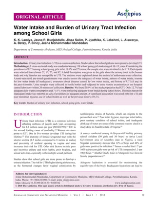 Journal of Community and Preventive Medicine  •  Vol 1  •  Issue 1  •  2018 12
INTRODUCTION
U
rinary tract infection (UTI) is a common infection
affecting millions of people each year, accounting
for 8.3 million cases per year (WHO1997).[1]
UTI is
the second leading cause of morbidity.[2]
Women are more
prone to UTI. One in five women develops UTI during her
lifetime.[2]
The anatomy of female urogenital tract with the
shorter urethra (1.5 inches compared to 8 inches in males)
and proximity of urethral opening to vagina and anus
increases their risk for UTI. Other risk factors include poor
and incorrect urinary and toilet habits, poor hygiene, and
sexual activities, especially with multiple sexual partners.
Studies show that school girls are more prone to develop a
urinaryinfection.TheriskforUTIishigherduringadolescence,
as the hormonal changes favor vaginal colonization by
nephritogenic strains of bacteria, which can migrate to the
periurethral area.[3]
Poor toilet hygiene, improper toilet habits,
poor sanitary condition of school toilets, and inadequate
drinking of water are some of the common reasons cited in a
study done in Anambra state of Nigeria.[4]
A survey conducted among 4–16-year-old healthy primary
school children (50 girls and 50 boys) in Awka Local
Government area of Anambra state in Nigeria, a rural
Nigerian community showed that 12% of boys and 48% of
girls were positive for infection.[4]
James revealed that 1.7 per
1000 adolescent girls were at risk of UTI compared to1.3 per
1000 boys.[5]
Another study done in Mangalore too showed
female preponderance.[6]
Adequate hydration is essential for maintaining the
equilibrium of the body. Inadequate hydration can lead to
ORIGINAL ARTICLE
Water Intake and Burden of Urinary Tract Infection
among School Girls
K. K. Lamiya, Jasna P. Kunjabdulla, Jinsa Salim, P. Jyothika, K. Lakshmi, L. Aiswarya,
A. Betsy, P. Bincy, Jesha Mohammedali Mundodan
Department of Community Medicine, MES Medical College, Perinthalmanna, Kerala, India
ABSTRACT
Introduction: Urinary tract infection (UTI) is a common infection. Studies show that school girls are more prone to develop UTI.
Methodology: A cross-sectional study was conducted among 110 school going girl students aged 10–13 years. Considering the
prevalence of UTI among school going girls to be 16.6% and 7% error, the sample size was calculated to be 113. Participants
were selected from classes 5th
, 6th
, 7th
, and 8th
. A brief description was given to the girls about the urinary tract in the human
body and why females are susceptible to UTI. The students were explained about the method of midstream urine collection.
A semi-structured pre-tested questionnaire was used to assess the adequacy of water intake, pattern of water intake, reasons
for low water intake (if inadequate), awareness about diseases caused by low water intake, and history of UTI (if any) in
the past 6 months. Urine samples were collected in sterile bottles and subjected to urine routine examination at our hospital
central laboratory within 20 minutes of collection. Results: We found 30.9% of the study population had UTI. Only 12.7% had
adequate daily water consumption and 71.8 % were not having adequate water intake during school hours. The main reason for
inadequate intake was reported as lack of awareness of adequate amount. A significant association was noted between UTI and
poor menstrual hygiene, use of school toilets as well as the previous history of UTI.
Key words: Burden of urinary tract infection, school going girls, water intake
Address for correspondence:
Jesha Mohammedali Mundodan, Department of Community Medicine, MES Medical College, Perinthalmanna, Kerala,
India. Phone: +91-9446313099. E-mail: jesha_ali@yahoo.com
https://doi.org/10.33309/2638-7719.010102 www.asclepiusopen.com
© 2018 The Author(s). This open access article is distributed under a Creative Commons Attribution (CC-BY) 4.0 license.
 