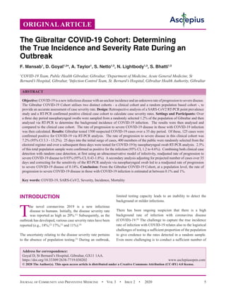 Journal of Community and Preventive Medicine  •  Vol 3  •  Issue 2  •  2020 5
INTRODUCTION
T
he novel coronavirus 2019 is a new infectious
disease to humans. Initially, the disease severity rate
was reported as high as 20%.[1]
Subsequently, as the
outbreak has developed, various case severity rates have been
reported (e.g., 18%,[2]
17%,[3]
and 11%).[4]
The uncertainty relating to the disease severity rate pertains
to the absence of population testing.[5]
During an outbreak,
limited testing capacity leads to an inability to detect the
background or milder infections.
There has been ongoing suspicion that there is a high
background rate of infection with coronavirus disease
(COVID)-19.[6]
The challenge to capture the true incidence
rate of infection with COVID-19 relates also to the logistical
challenges of testing a sufficient proportion of the population
to give credence to the rates detected in a random sample.
Even more challenging is to conduct a sufficient number of
The Gibraltar COVID-19 Cohort: Determining
the True Incidence and Severity Rate During an
Outbreak
F. Mansab1
, D. Goyal1,2
*, A. Taylor1
, S. Netto1,3
, N. Lightbody1,3
, S. Bhatti1,3
1
COVID-19 Team, Public Health Gibraltar, Gibraltar, 2
Department of Medicine, Acute General Medicine, St
Bernard’s Hospital, Gibraltar, 3
Infection Control Team, St. Bernard’s Hospital, Gibraltar Health Authority, Gibraltar
ABSTRACT
Objective: COVID-19 is a new infectious disease with an unclear incidence and an unknown rate of progression to severe disease.
The Gibraltar COVID-19 Cohort utilises two distinct cohorts - a clinical cohort and a random population based cohort -, to
provide an accurate assessment of case severity rate. Design: Retrospective analysis of a SARS-CoV2 RT-PCR point prevalence
study and a RT-PCR confirmed positive clinical case cohort to calculate case severity rates. Settings and Participants: Over
a three day period nasopharyngeal swabs were sampled from a randomly selected 1.2% of the population of Gibraltar and then
analysed via RT-PCR to determine the background incidence of COVID-19 infection. The results were then analysed and
compared to the clinical case cohort. The rate of progression to severe COVID-19 disease in those with COVID-19 infection
was then calculated. Results: Gibraltar tested 1500 suspected COVID-19 cases over a 35 day period. Of these, 125 cases were
confirmed positive for COVID-19 via RT-PCR analysis. The rate of progression to severe disease in this clinical cohort was
7.2% (95% CI 3.3 - 13.2%). 25 days into the initial surge of cases, 400 members of the public were randomly selected from the
electoral register and over a subsequent three days were tested for COVID-19 by nasopharyngeal swab RT-PCR analysis. 2.5%
of this total population sample were confirmed as positive for the infection (95% CI, 1.2 to 4.6%). Combining both clinical case
detection with random case detection, at first using an ultraconservative model of infectivity, readjusted rate of progression to
severe COVID-19 disease to 0.93% (95% CI, 0.43-1.8%). Asecondary analysis adjusting for projected number of cases over 35
days and correcting for the sensitivity of the RT-PCR analysis via nasopharyngeal swab led to a readjusted rate of progression
to severe COVID-19 disease of 0.18%. Conclusion: From the Gibraltar COVID-19 Cohort, at a population level, the rate of
progression to severe COVID-19 disease in those with COVID-19 infection is estimated at between 0.1% and 1%.
Key words: COVID-19, SARS-CoV2, Severity, Incidence, Mortality
Address for correspondence:
Goyal D, St Bernard’s Hospital, Gibraltar, GX11 1AA.
https://doi.org/10.33309/2638-7719.030202 www.asclepiusopen.com
© 2020 The Author(s). This open access article is distributed under a Creative Commons Attribution (CC-BY) 4.0 license.
ORIGINAL ARTICLE
 
