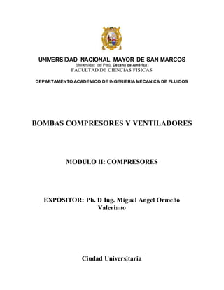 UNIVERSIDAD NACIONAL MAYOR DE SAN MARCOS
(Universidad del Perú, Decana de América)
FACULTAD DE CIENCIAS FISICAS
DEPARTAMENTO ACADEMICO DE INGENIERIA MECANICA DE FLUIDOS
BOMBAS COMPRESORES Y VENTILADORES
MODULO II: COMPRESORES
EXPOSITOR: Ph. D Ing. Miguel Angel Ormeño
Valeriano
Ciudad Universitaria
 