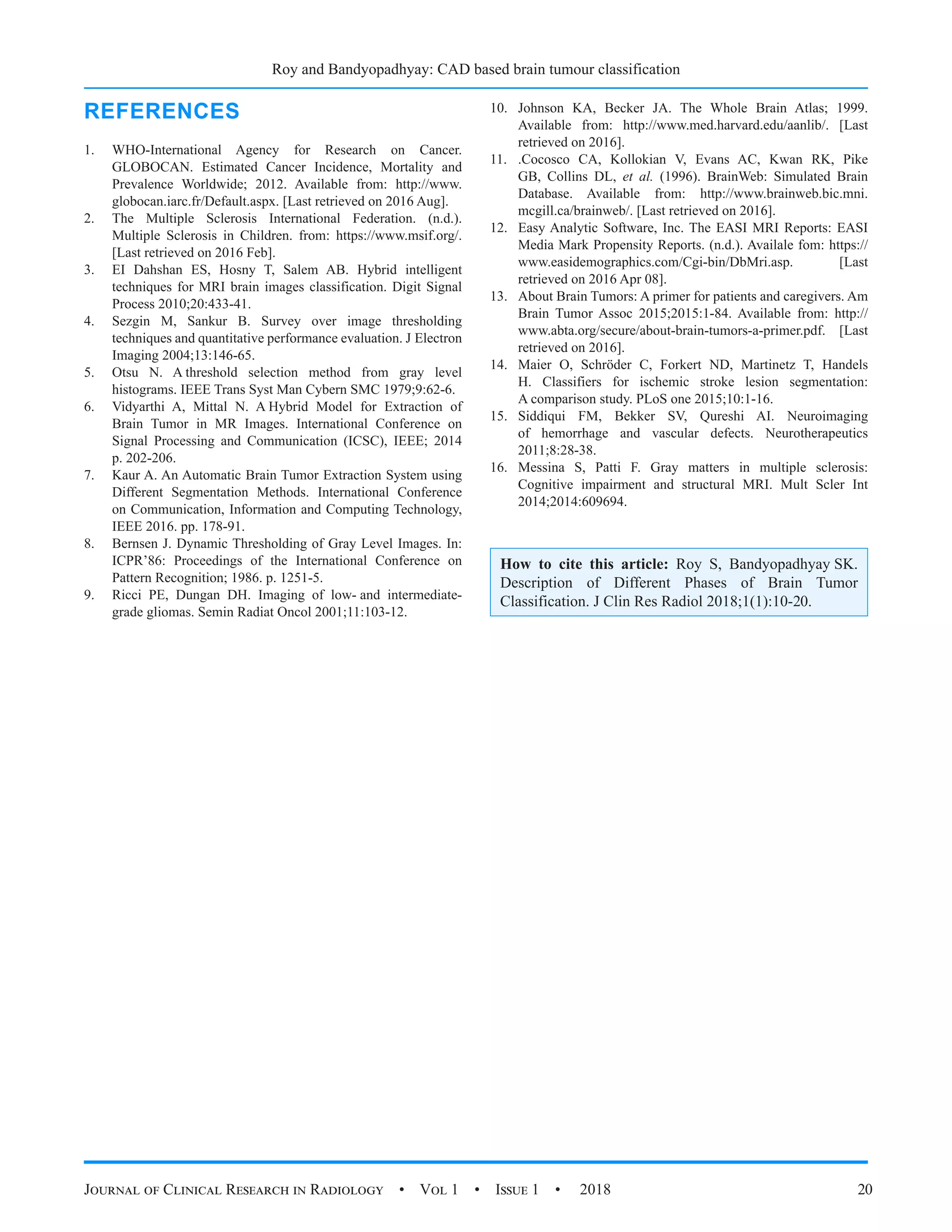 Roy and Bandyopadhyay: CAD based brain tumour classification
Journal of Clinical Research in Radiology  •  Vol 1  •  Issue 1  •  2018 20
REFERENCES
1.	 WHO-International Agency for Research on Cancer.
GLOBOCAN. Estimated Cancer Incidence, Mortality and
Prevalence Worldwide; 2012. Available from: http://www.
globocan.iarc.fr/Default.aspx. [Last retrieved on 2016 Aug].
2.	 The Multiple Sclerosis International Federation. (n.d.).
Multiple Sclerosis in Children. from: https://www.msif.org/.
[Last retrieved on 2016 Feb].
3.	 EI Dahshan ES, Hosny T, Salem AB. Hybrid intelligent
techniques for MRI brain images classification. Digit Signal
Process 2010;20:433-41.
4.	 Sezgin M, Sankur B. Survey over image thresholding
techniques and quantitative performance evaluation. J Electron
Imaging 2004;13:146-65.
5.	 Otsu N. A threshold selection method from gray level
histograms. IEEE Trans Syst Man Cybern SMC 1979;9:62-6.
6.	 Vidyarthi A, Mittal N. A Hybrid Model for Extraction of
Brain Tumor in MR Images. International Conference on
Signal Processing and Communication (ICSC), IEEE; 2014
p. 202-206.
7.	 Kaur A. An Automatic Brain Tumor Extraction System using
Different Segmentation Methods. International Conference
on Communication, Information and Computing Technology,
IEEE 2016. pp. 178-91.
8.	 Bernsen J. Dynamic Thresholding of Gray Level Images. In:
ICPR’86: Proceedings of the International Conference on
Pattern Recognition; 1986. p. 1251-5.
9.	 Ricci PE, Dungan DH. Imaging of low- and intermediate-
grade gliomas. Semin Radiat Oncol 2001;11:103-12.
10.	 Johnson KA, Becker JA. The Whole Brain Atlas; 1999.
Available from: http://www.med.harvard.edu/aanlib/. [Last
retrieved on 2016].
11.	 .Cocosco CA, Kollokian V, Evans AC, Kwan RK, Pike
GB, Collins DL, et al. (1996). BrainWeb: Simulated Brain
Database. Available from: http://www.brainweb.bic.mni.
mcgill.ca/brainweb/. [Last retrieved on 2016].
12.	 Easy Analytic Software, Inc. The EASI MRI Reports: EASI
Media Mark Propensity Reports. (n.d.). Availale fom: https://
www.easidemographics.com/Cgi-bin/DbMri.asp. [Last
retrieved on 2016 Apr 08].
13.	 About Brain Tumors: A primer for patients and caregivers. Am
Brain Tumor Assoc 2015;2015:1-84. Available from: http://
www.abta.org/secure/about-brain-tumors-a-primer.pdf. [Last
retrieved on 2016].
14.	 Maier O, Schröder C, Forkert ND, Martinetz T, Handels
H. Classifiers for ischemic stroke lesion segmentation:
A comparison study. PLoS one 2015;10:1-16.
15.	 Siddiqui FM, Bekker SV, Qureshi AI. Neuroimaging
of hemorrhage and vascular defects. Neurotherapeutics
2011;8:28-38.
16.	 Messina S, Patti F. Gray matters in multiple sclerosis:
Cognitive impairment and structural MRI. Mult Scler Int
2014;2014:609694.
How to cite this article: Roy S, Bandyopadhyay SK.
Description of Different Phases of Brain Tumor
Classification. J Clin Res Radiol 2018;1(1):10-20.
 