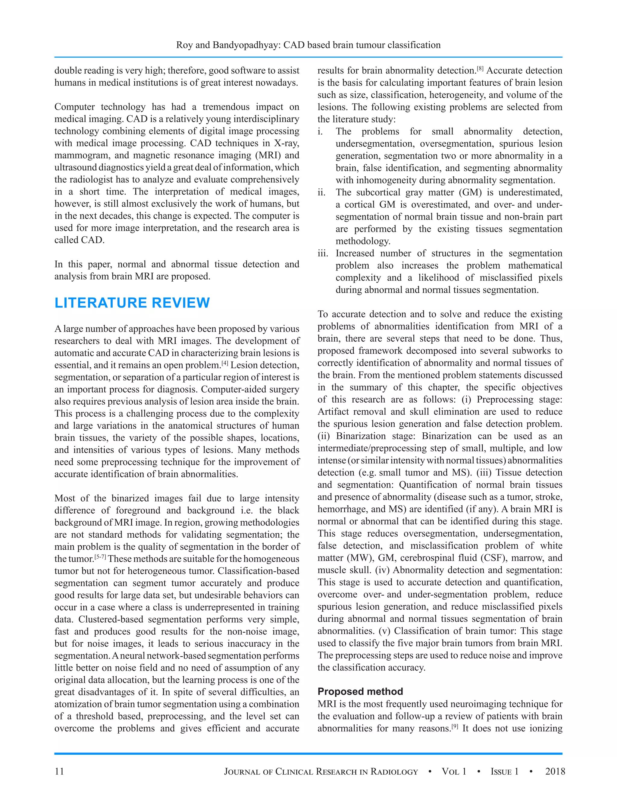 Roy and Bandyopadhyay: CAD based brain tumour classification
11 Journal of Clinical Research in Radiology  •  Vol 1  •  Issue 1  •  2018
double reading is very high; therefore, good software to assist
humans in medical institutions is of great interest nowadays.
Computer technology has had a tremendous impact on
medical imaging. CAD is a relatively young interdisciplinary
technology combining elements of digital image processing
with medical image processing. CAD techniques in X-ray,
mammogram, and magnetic resonance imaging (MRI) and
ultrasound diagnostics yield a great deal of information, which
the radiologist has to analyze and evaluate comprehensively
in a short time. The interpretation of medical images,
however, is still almost exclusively the work of humans, but
in the next decades, this change is expected. The computer is
used for more image interpretation, and the research area is
called CAD.
In this paper, normal and abnormal tissue detection and
analysis from brain MRI are proposed.
LITERATURE REVIEW
A large number of approaches have been proposed by various
researchers to deal with MRI images. The development of
automatic and accurate CAD in characterizing brain lesions is
essential, and it remains an open problem.[4]
Lesion detection,
segmentation, or separation of a particular region of interest is
an important process for diagnosis. Computer-aided surgery
also requires previous analysis of lesion area inside the brain.
This process is a challenging process due to the complexity
and large variations in the anatomical structures of human
brain tissues, the variety of the possible shapes, locations,
and intensities of various types of lesions. Many methods
need some preprocessing technique for the improvement of
accurate identification of brain abnormalities.
Most of the binarized images fail due to large intensity
difference of foreground and background i.e. the black
background of MRI image. In region, growing methodologies
are not standard methods for validating segmentation; the
main problem is the quality of segmentation in the border of
the tumor.[5-7]
These methods are suitable for the homogeneous
tumor but not for heterogeneous tumor. Classification-based
segmentation can segment tumor accurately and produce
good results for large data set, but undesirable behaviors can
occur in a case where a class is underrepresented in training
data. Clustered-based segmentation performs very simple,
fast and produces good results for the non-noise image,
but for noise images, it leads to serious inaccuracy in the
segmentation.Aneural network-based segmentation performs
little better on noise field and no need of assumption of any
original data allocation, but the learning process is one of the
great disadvantages of it. In spite of several difficulties, an
atomization of brain tumor segmentation using a combination
of a threshold based, preprocessing, and the level set can
overcome the problems and gives efficient and accurate
results for brain abnormality detection.[8]
Accurate detection
is the basis for calculating important features of brain lesion
such as size, classification, heterogeneity, and volume of the
lesions. The following existing problems are selected from
the literature study:
i.	 The problems for small abnormality detection,
undersegmentation, oversegmentation, spurious lesion
generation, segmentation two or more abnormality in a
brain, false identification, and segmenting abnormality
with inhomogeneity during abnormality segmentation.
ii.	 The subcortical gray matter (GM) is underestimated,
a cortical GM is overestimated, and over- and under-
segmentation of normal brain tissue and non-brain part
are performed by the existing tissues segmentation
methodology.
iii.	 Increased number of structures in the segmentation
problem also increases the problem mathematical
complexity and a likelihood of misclassified pixels
during abnormal and normal tissues segmentation.
To accurate detection and to solve and reduce the existing
problems of abnormalities identification from MRI of a
brain, there are several steps that need to be done. Thus,
proposed framework decomposed into several subworks to
correctly identification of abnormality and normal tissues of
the brain. From the mentioned problem statements discussed
in the summary of this chapter, the specific objectives
of this research are as follows: (i) Preprocessing stage:
Artifact removal and skull elimination are used to reduce
the spurious lesion generation and false detection problem.
(ii) Binarization stage: Binarization can be used as an
intermediate/preprocessing step of small, multiple, and low
intense(orsimilarintensitywithnormaltissues)abnormalities
detection (e.g. small tumor and MS). (iii) Tissue detection
and segmentation: Quantification of normal brain tissues
and presence of abnormality (disease such as a tumor, stroke,
hemorrhage, and MS) are identified (if any). A brain MRI is
normal or abnormal that can be identified during this stage.
This stage reduces oversegmentation, undersegmentation,
false detection, and misclassification problem of white
matter (MW), GM, cerebrospinal fluid (CSF), marrow, and
muscle skull. (iv) Abnormality detection and segmentation:
This stage is used to accurate detection and quantification,
overcome over- and under-segmentation problem, reduce
spurious lesion generation, and reduce misclassified pixels
during abnormal and normal tissues segmentation of brain
abnormalities. (v) Classification of brain tumor: This stage
used to classify the five major brain tumors from brain MRI.
The preprocessing steps are used to reduce noise and improve
the classification accuracy.
Proposed method
MRI is the most frequently used neuroimaging technique for
the evaluation and follow-up a review of patients with brain
abnormalities for many reasons.[9]
It does not use ionizing
 