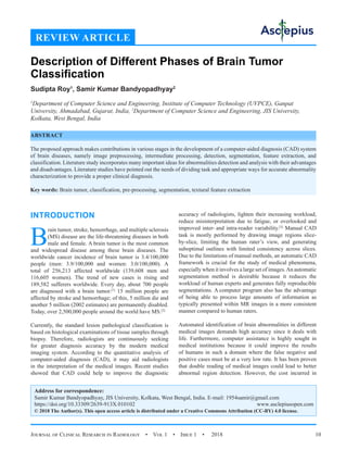 Journal of Clinical Research in Radiology  •  Vol 1  •  Issue 1  •  2018 10
INTRODUCTION
B
rain tumor, stroke, hemorrhage, and multiple sclerosis
(MS) disease are the life-threatening diseases in both
male and female. A brain tumor is the most common
and widespread disease among these brain diseases. The
worldwide cancer incidence of brain tumor is 3.4/100,000
people (men: 3.9/100,000 and women: 3.0/100,000). A
total of 256,213 affected worldwide (139,608 men and
116,605 women). The trend of new cases is rising and
189,582 sufferers worldwide. Every day, about 700 people
are diagnosed with a brain tumor.[1]
15 million people are
affected by stroke and hemorrhage; of this, 5 million die and
another 5 million (2002 estimates) are permanently disabled.
Today, over 2,500,000 people around the world have MS.[2]
Currently, the standard lesion pathological classification is
based on histological examinations of tissue samples through
biopsy. Therefore, radiologists are continuously seeking
for greater diagnosis accuracy by the modern medical
imaging system. According to the quantitative analysis of
computer-aided diagnosis (CAD), it may aid radiologists
in the interpretation of the medical images. Recent studies
showed that CAD could help to improve the diagnostic
accuracy of radiologists, lighten their increasing workload,
reduce misinterpretation due to fatigue, or overlooked and
improved inter- and intra-reader variability.[3]
Manual CAD
task is mostly performed by drawing image regions slice-
by-slice, limiting the human rater’s view, and generating
suboptimal outlines with limited consistency across slices.
Due to the limitations of manual methods, an automatic CAD
framework is crucial for the study of medical phenomena,
especially when it involves a large set of images.An automatic
segmentation method is desirable because it reduces the
workload of human experts and generates fully reproducible
segmentations. A computer program also has the advantage
of being able to process large amounts of information as
typically presented within MR images in a more consistent
manner compared to human raters.
Automated identification of brain abnormalities in different
medical images demands high accuracy since it deals with
life. Furthermore, computer assistance is highly sought in
medical institutions because it could improve the results
of humans in such a domain where the false negative and
positive cases must be at a very low rate. It has been proven
that double reading of medical images could lead to better
abnormal region detection. However, the cost incurred in
REVIEW ARTICLE
Description of Different Phases of Brain Tumor
Classification
Sudipta Roy1
, Samir Kumar Bandyopadhyay2
1
Department of Computer Science and Engineering, Institute of Computer Technology (UVPCE), Ganpat
University, Ahmadabad, Gujarat, India, 2
Department of Computer Science and Engineering, JIS University,
Kolkata, West Bengal, India
ABSTRACT
The proposed approach makes contributions in various stages in the development of a computer-aided diagnosis (CAD) system
of brain diseases, namely image preprocessing, intermediate processing, detection, segmentation, feature extraction, and
classification. Literature study incorporates many important ideas for abnormalities detection and analysis with their advantages
and disadvantages. Literature studies have pointed out the needs of dividing task and appropriate ways for accurate abnormality
characterization to provide a proper clinical diagnosis.
Key words: Brain tumor, classification, pre-processing, segmentation, textural feature extraction
Address for correspondence:
Samir Kumar Bandyopadhyay, JIS University, Kolkata, West Bengal, India. E-mail: 1954samir@gmail.com
https://doi.org/10.33309/2639-913X.010102 www.asclepiusopen.com
© 2018 The Author(s). This open access article is distributed under a Creative Commons Attribution (CC-BY) 4.0 license.
 