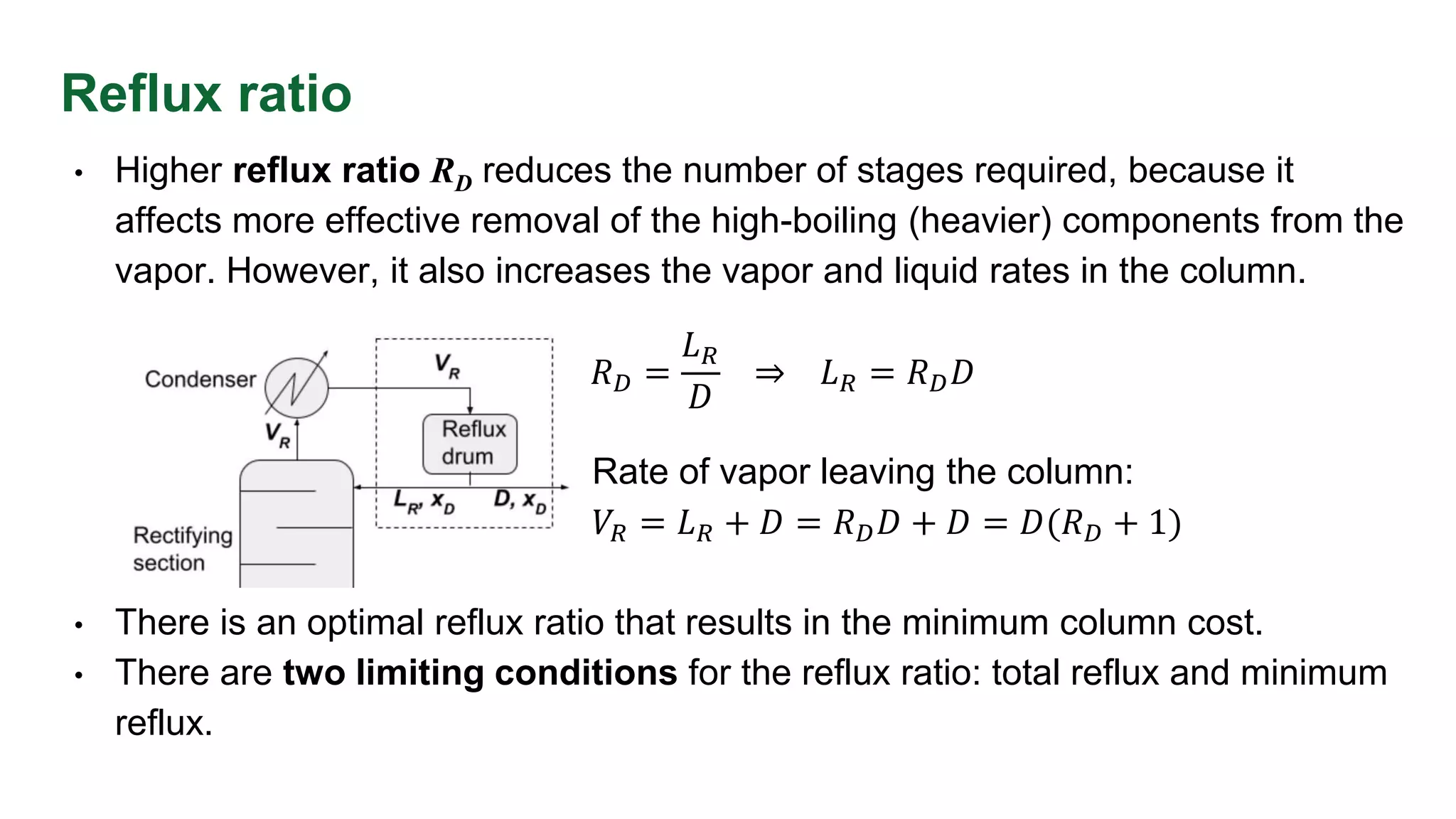 Reflux ratio
• Higher reflux ratio RD reduces the number of stages required, because it
affects more effective removal of the high-boiling (heavier) components from the
vapor. However, it also increases the vapor and liquid rates in the column.
•
Rate of vapor leaving the column:
• 𝑉𝑅 = 𝐿𝑅 + 𝐷 = 𝑅𝐷𝐷 + 𝐷 = 𝐷(𝑅𝐷 + 1)
• There is an optimal reflux ratio that results in the minimum column cost.
• There are two limiting conditions for the reflux ratio: total reflux and minimum
reflux.
𝑅𝐷 =
𝐿𝑅
𝐷
⇒ 𝐿𝑅 = 𝑅𝐷𝐷
 