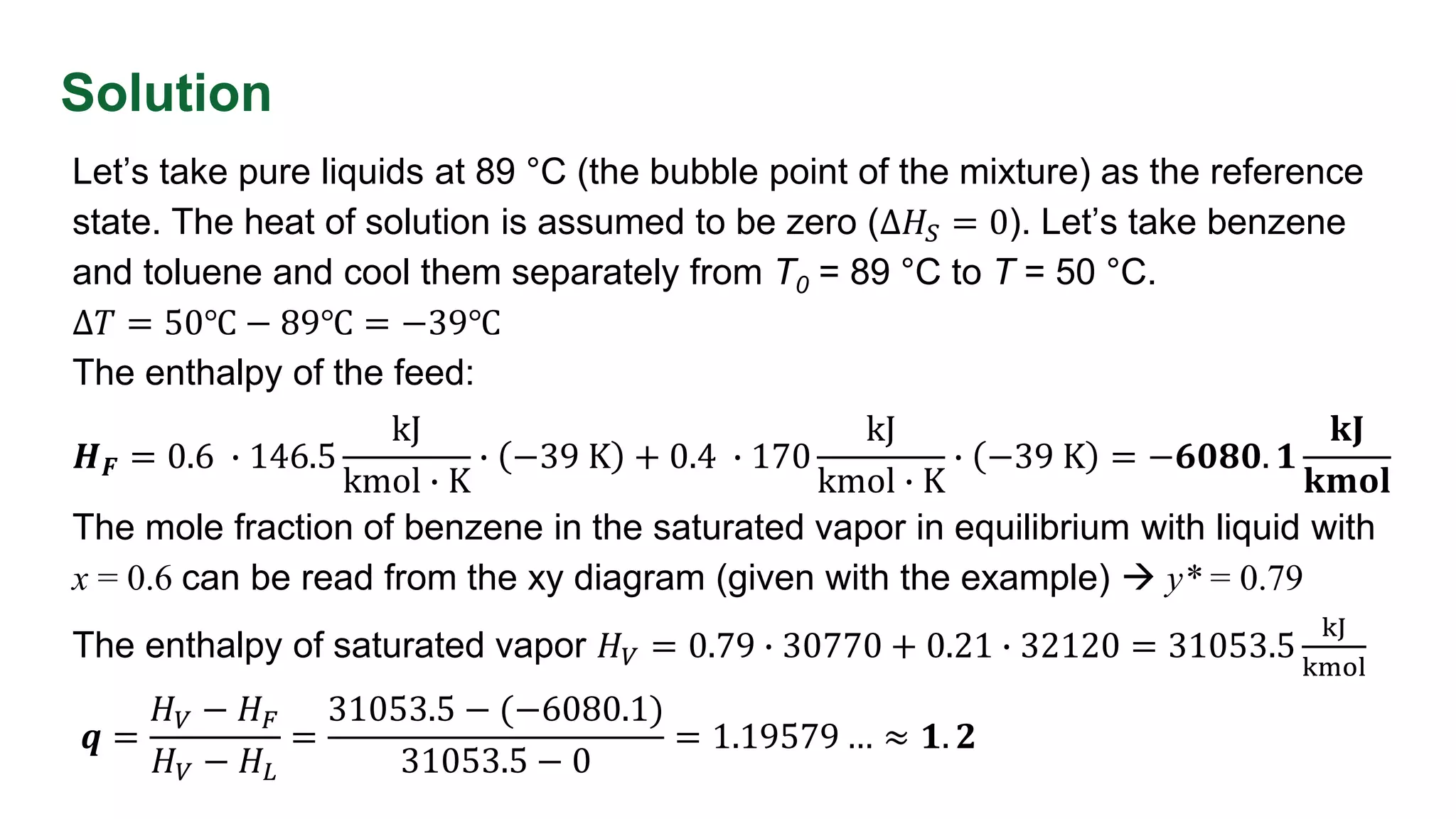 Solution
Let’s take pure liquids at 89 °C (the bubble point of the mixture) as the reference
state. The heat of solution is assumed to be zero (Δ𝐻𝑆 = 0). Let’s take benzene
and toluene and cool them separately from T0 = 89 °C to T = 50 °C.
Δ𝑇 = 50℃ − 89℃ = −39℃
The enthalpy of the feed:
𝑯𝑭 = 0.6 ∙ 146.5
kJ
kmol ∙ K
∙ −39 K + 0.4 ∙ 170
kJ
kmol ∙ K
∙ −39 K = −𝟔𝟎𝟖𝟎. 𝟏
𝐤𝐉
𝐤𝐦𝐨𝐥
The mole fraction of benzene in the saturated vapor in equilibrium with liquid with
x = 0.6 can be read from the xy diagram (given with the example)  y* = 0.79
The enthalpy of saturated vapor 𝐻𝑉 = 0.79 ∙ 30770 + 0.21 ∙ 32120 = 31053.5
kJ
kmol
𝒒 =
𝐻𝑉 − 𝐻𝐹
𝐻𝑉 − 𝐻𝐿
=
31053.5 − (−6080.1)
31053.5 − 0
= 1.19579 … ≈ 𝟏. 𝟐
 