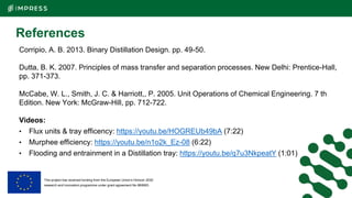 This project has received funding from the European Union’s Horizon 2020
research and innovation programme under grant agreement No 869993.
References
Corripio, A. B. 2013. Binary Distillation Design. pp. 49-50.
Dutta, B. K. 2007. Principles of mass transfer and separation processes. New Delhi: Prentice-Hall,
pp. 371-373.
McCabe, W. L., Smith, J. C. & Harriott,, P. 2005. Unit Operations of Chemical Engineering. 7 th
Edition. New York: McGraw-Hill, pp. 712-722.
Videos:
• Flux units & tray efficency: https://youtu.be/HOGREUb49bA (7:22)
• Murphee efficiency: https://youtu.be/n1o2k_Ez-08 (6:22)
• Flooding and entrainment in a Distillation tray: https://youtu.be/q7u3NkpeatY (1:01)
 