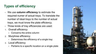 Types of efficiency
• We use column efficiency to estimate the
required numer of actual trays. To translate the
number of ideal trays to the number of actual
trays, we must know the plate efficiency.
• Three kinds of tray efficiencies are used:
1. Overall efficiency
• Concerns the entire column
2. Murphree efficiency
• Determines the efficiency of a single tray
3. Local efficiency
• Pertains to a specific location on a single plate
 