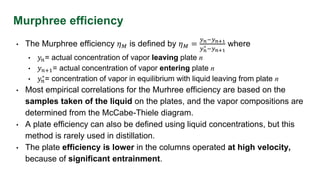 Murphree efficiency
• The Murphree efficiency 𝜂𝑀 is defined by 𝜂𝑀 =
𝑦𝑛−𝑦𝑛+1
𝑦𝑛
∗ −𝑦𝑛+1
where
• 𝑦𝑛= actual concentration of vapor leaving plate n
• 𝑦𝑛+1= actual concentration of vapor entering plate n
• 𝑦𝑛
∗= concentration of vapor in equilibrium with liquid leaving from plate n
• Most empirical correlations for the Murhree efficiency are based on the
samples taken of the liquid on the plates, and the vapor compositions are
determined from the McCabe-Thiele diagram.
• A plate efficiency can also be defined using liquid concentrations, but this
method is rarely used in distillation.
• The plate efficiency is lower in the columns operated at high velocity,
because of significant entrainment.
 