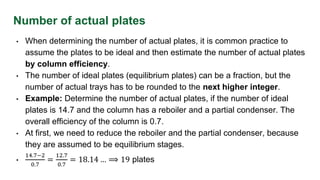Number of actual plates
• When determining the number of actual plates, it is common practice to
assume the plates to be ideal and then estimate the number of actual plates
by column efficiency.
• The number of ideal plates (equilibrium plates) can be a fraction, but the
number of actual trays has to be rounded to the next higher integer.
• Example: Determine the number of actual plates, if the number of ideal
plates is 14.7 and the column has a reboiler and a partial condenser. The
overall efficiency of the column is 0.7.
• At first, we need to reduce the reboiler and the partial condenser, because
they are assumed to be equilibrium stages.
•
14.7−2
0.7
=
12.7
0.7
= 18.14 … ⟹ 19 plates
 