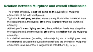 Relation between Murphree and overall efficiencies
• The overall efficiency is not the same as the average of Murphree
efficiencies of the individual plates.
• Typically, in stripping section, where the equilibrium line is steeper than
the operating line, the overall efficiency is greater than the Murphree
efficiency.
• At the top of the rectifying section, the equilibrium line is less steep than
the operating line and the overall efficiency is smaller than the Murphree
efiiciency.
• In a distillation column (including both a stripping and a rectifying section),
the difference between the overall efficiency and the average of Murphree
efficiencies is so minor that it is ignored in calculations 𝜂𝑜 ≈ 𝜂𝑀 .
 