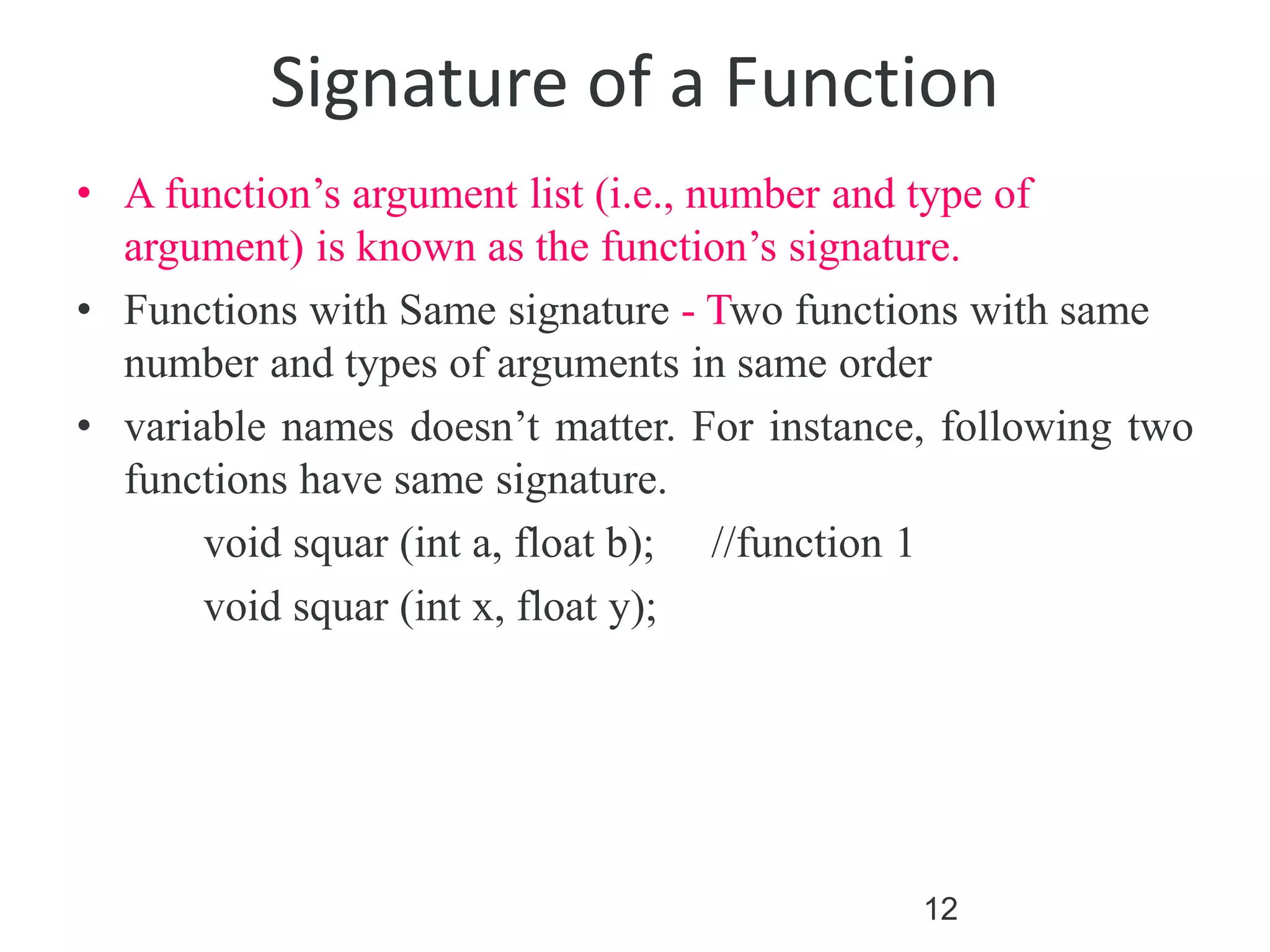 12
Signature of a Function
• A function’s argument list (i.e., number and type of
argument) is known as the function’s signature.
• Functions with Same signature - Two functions with same
number and types of arguments in same order
• variable names doesn’t matter. For instance, following two
functions have same signature.
void squar (int a, float b); //function 1
void squar (int x, float y);
 