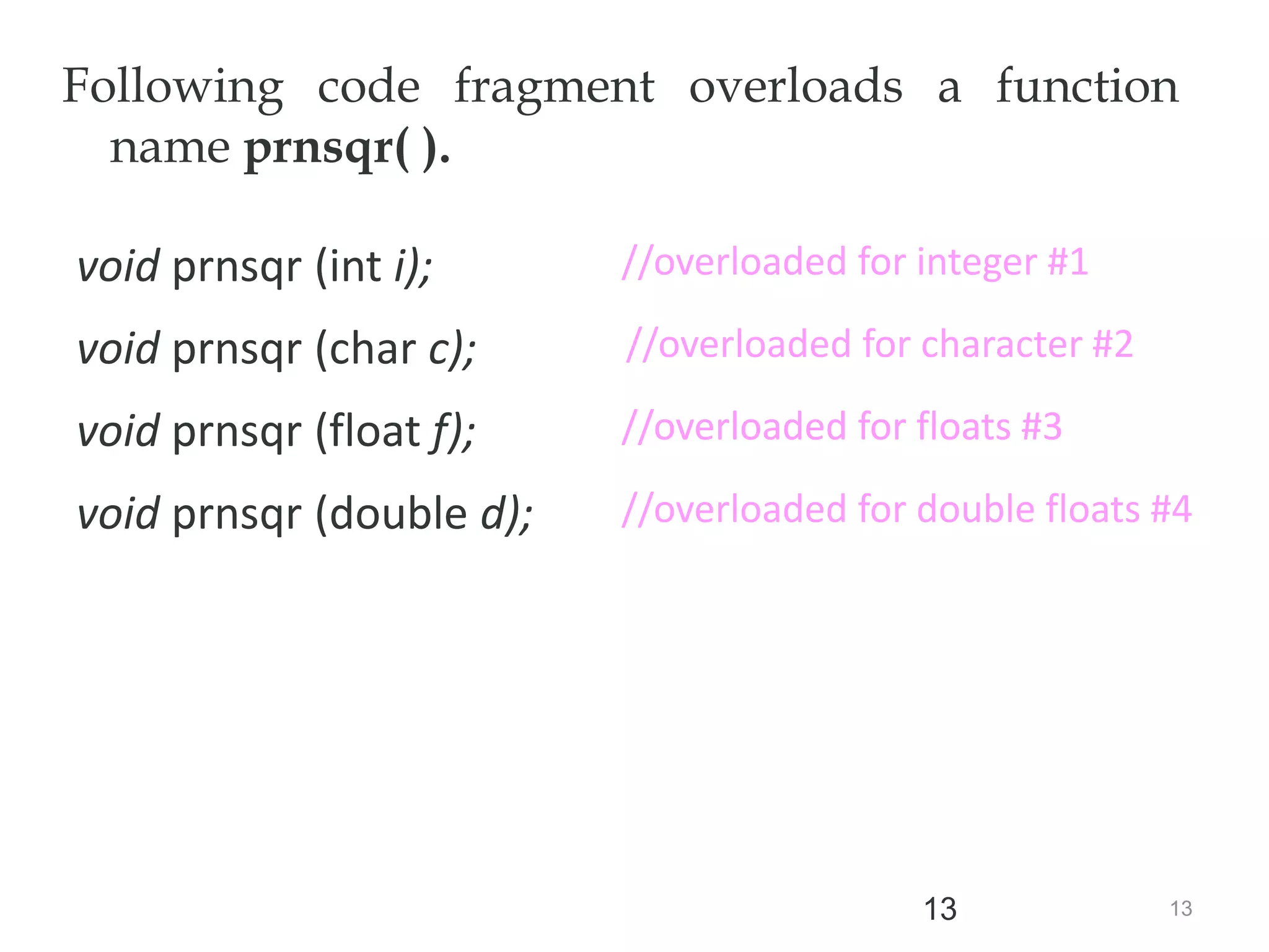 13
13
Following code fragment overloads a function
name prnsqr( ).
void prnsqr (int i);
void prnsqr (char c);
void prnsqr (float f);
void prnsqr (double d);
//overloaded for floats #3
//overloaded for double floats #4
//overloaded for character #2
//overloaded for floats #3
//overloaded for integer #1
 