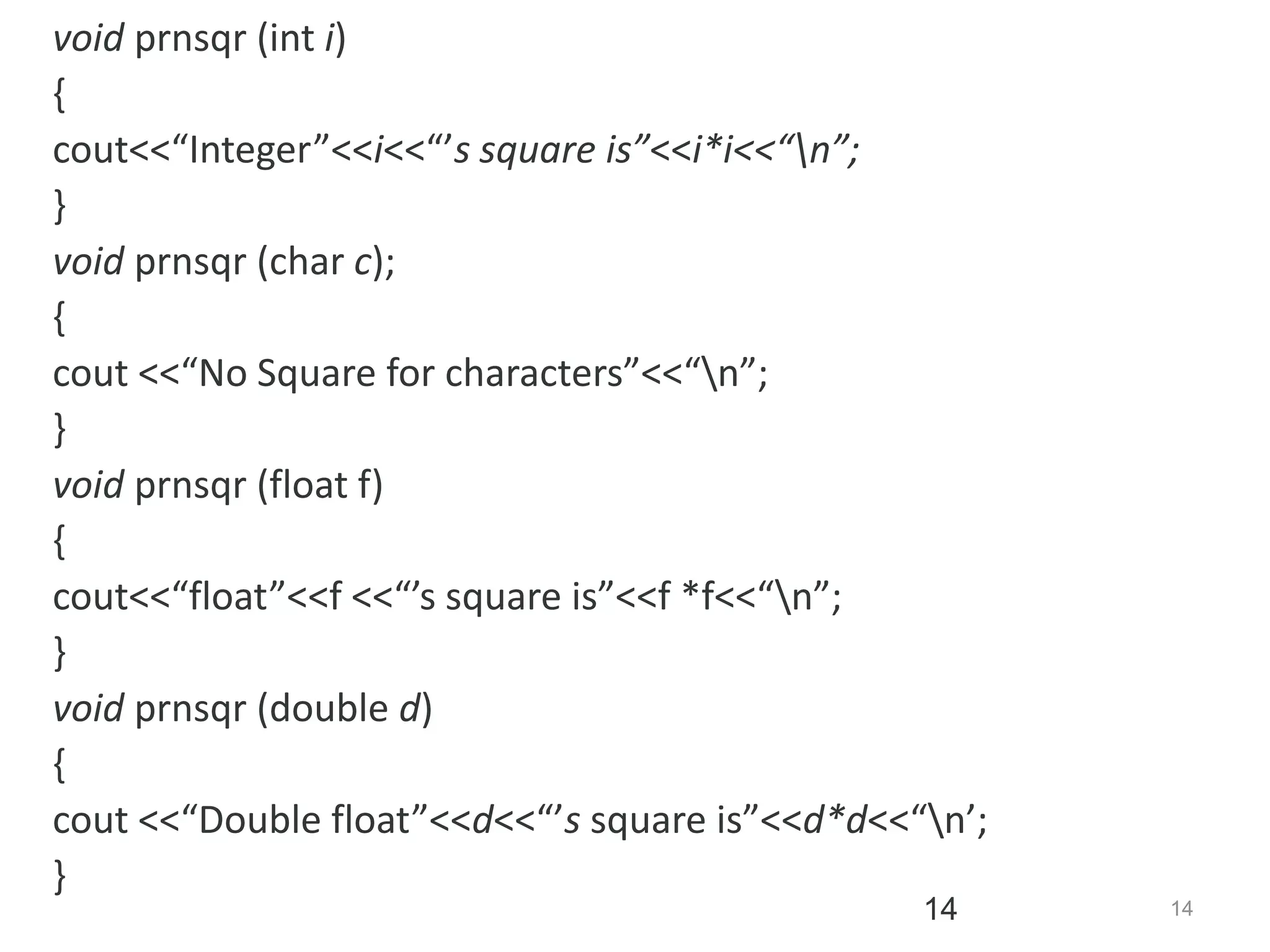 14
14
void prnsqr (int i)
{
cout<<“Integer”<<i<<“’s square is”<<i*i<<“n”;
}
void prnsqr (char c);
{
cout <<“No Square for characters”<<“n”;
}
void prnsqr (float f)
{
cout<<“float”<<f <<“’s square is”<<f *f<<“n”;
}
void prnsqr (double d)
{
cout <<“Double float”<<d<<“’s square is”<<d*d<<“n’;
}
 
