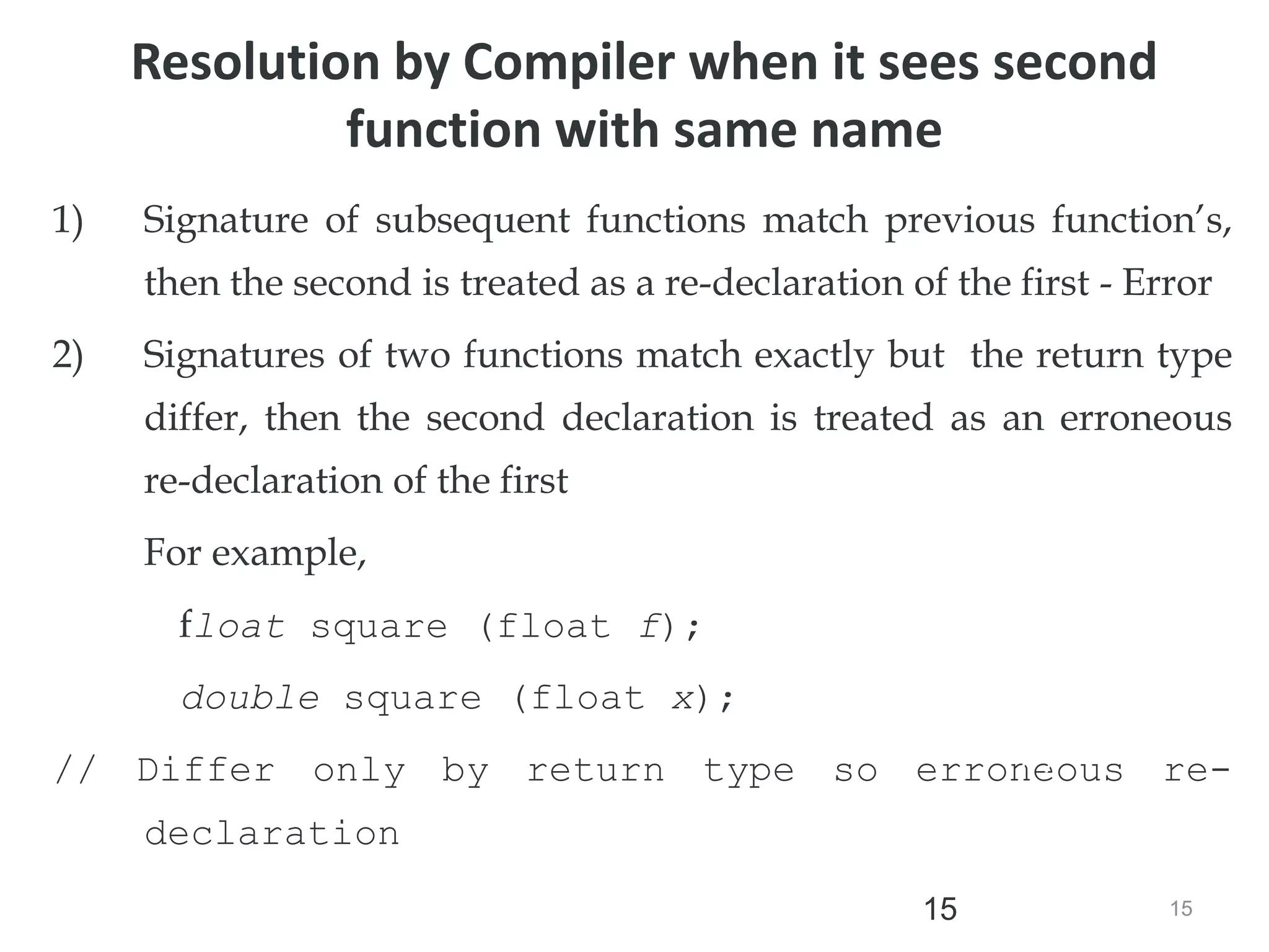 15
15
1) Signature of subsequent functions match previous function’s,
then the second is treated as a re-declaration of the first - Error
2) Signatures of two functions match exactly but the return type
differ, then the second declaration is treated as an erroneous
re-declaration of the first
For example,
float square (float f);
double square (float x);
// Differ only by return type so erroneous re-
declaration
//error
Resolution by Compiler when it sees second
function with same name
 