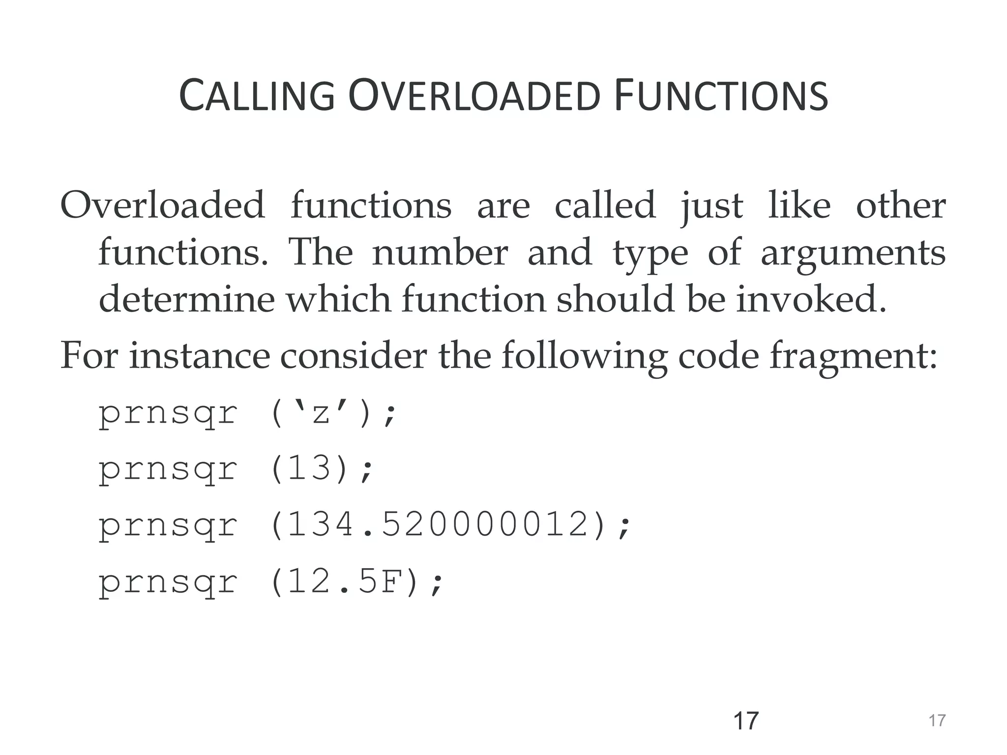 17
17
CALLING OVERLOADED FUNCTIONS
Overloaded functions are called just like other
functions. The number and type of arguments
determine which function should be invoked.
For instance consider the following code fragment:
prnsqr (‘z’);
prnsqr (13);
prnsqr (134.520000012);
prnsqr (12.5F);
 