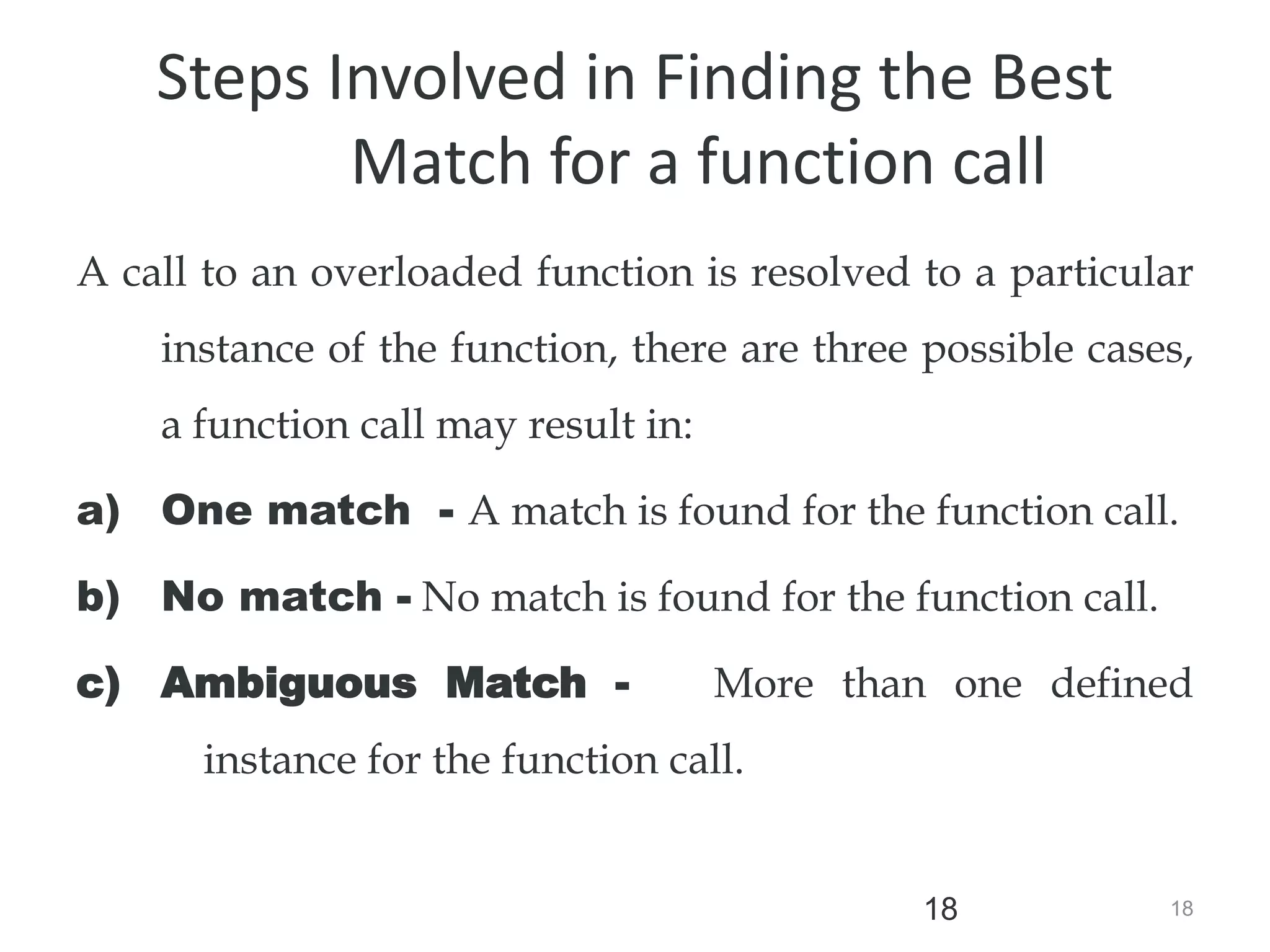 18
18
Steps Involved in Finding the Best
Match for a function call
A call to an overloaded function is resolved to a particular
instance of the function, there are three possible cases,
a function call may result in:
a) One match - A match is found for the function call.
b) No match - No match is found for the function call.
c) Ambiguous Match - More than one defined
instance for the function call.
 