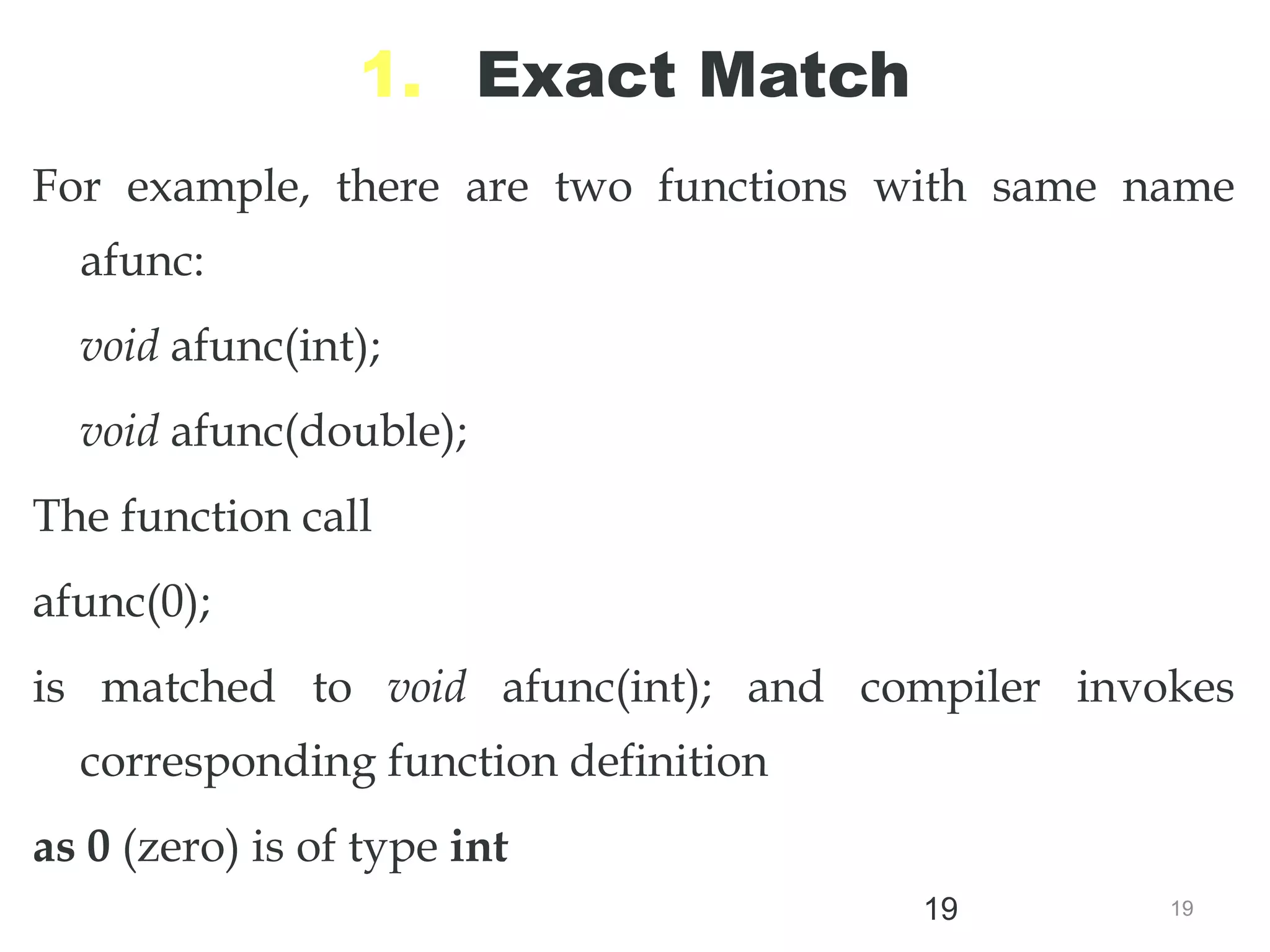 19
19
1. Exact Match
For example, there are two functions with same name
afunc:
void afunc(int);
void afunc(double);
The function call
afunc(0);
is matched to void afunc(int); and compiler invokes
corresponding function definition
as 0 (zero) is of type int
//overloaded functions
//exactly match. Matches afunc(int)
 