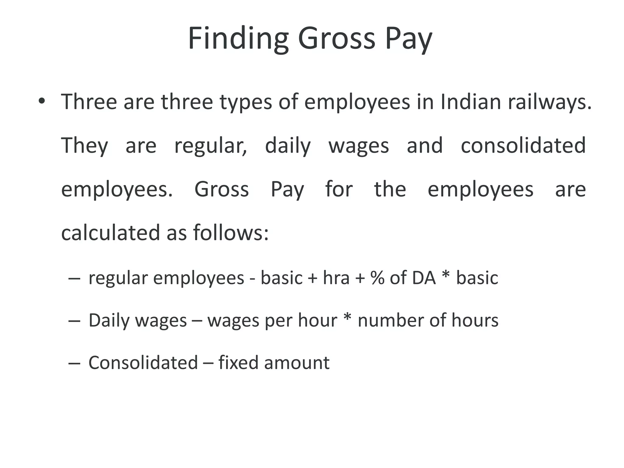 Finding Gross Pay
• Three are three types of employees in Indian railways.
They are regular, daily wages and consolidated
employees. Gross Pay for the employees are
calculated as follows:
– regular employees - basic + hra + % of DA * basic
– Daily wages – wages per hour * number of hours
– Consolidated – fixed amount
 