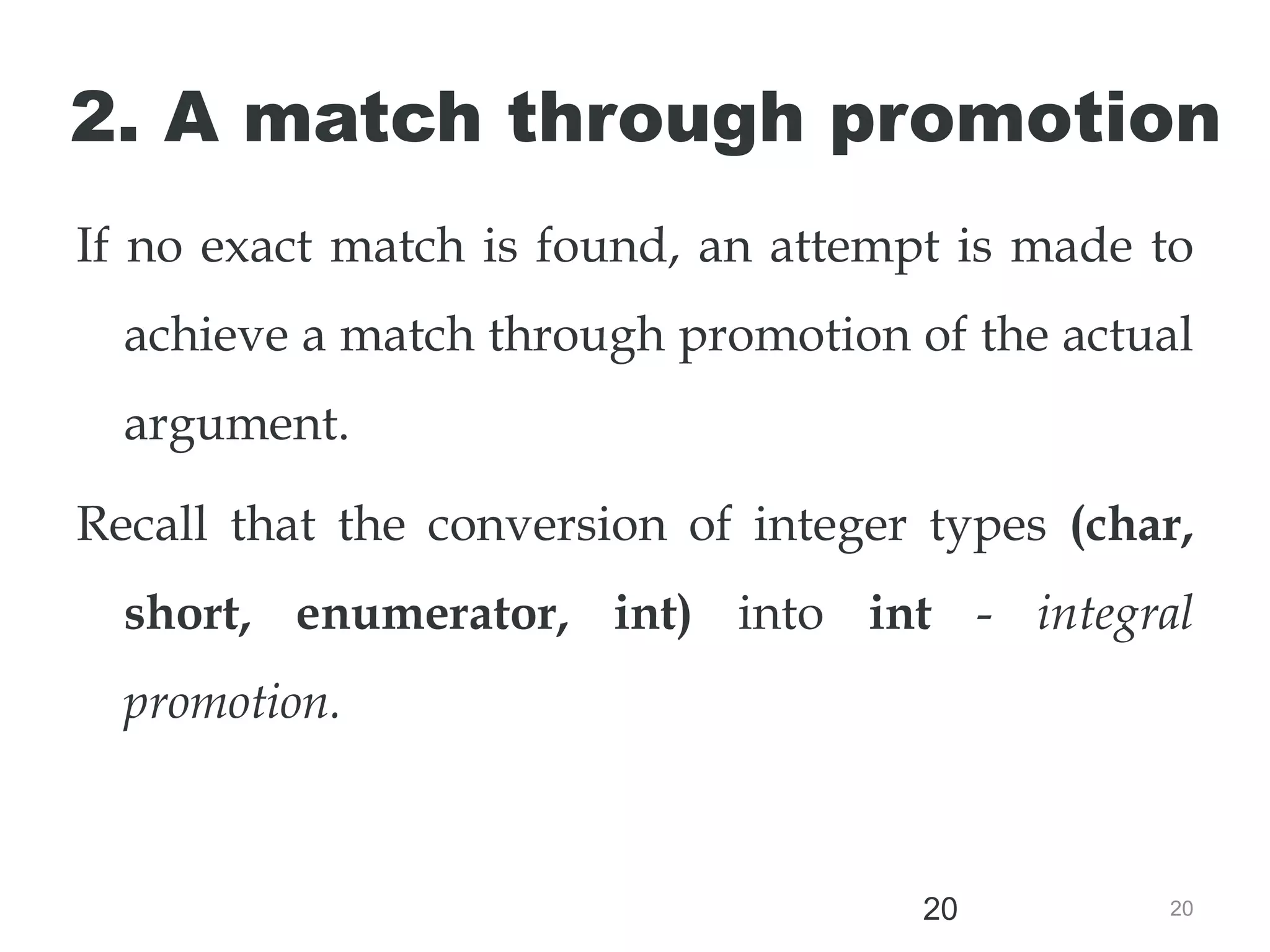 20
20
2. A match through promotion
If no exact match is found, an attempt is made to
achieve a match through promotion of the actual
argument.
Recall that the conversion of integer types (char,
short, enumerator, int) into int - integral
promotion.
 