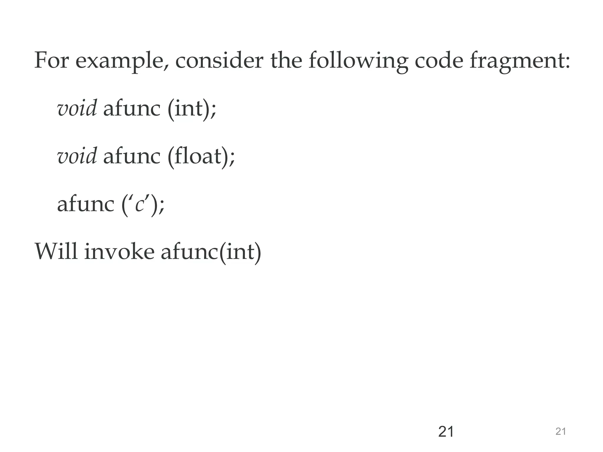 21
21
For example, consider the following code fragment:
void afunc (int);
void afunc (float);
afunc (‘c’);
Will invoke afunc(int)
//match through the promotion;
matches afunc (int)
 