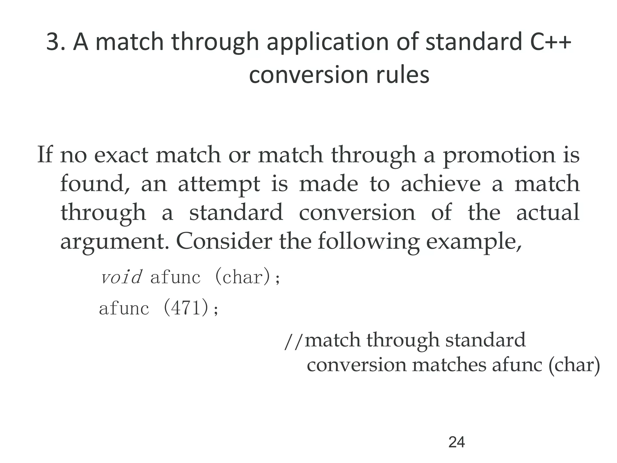 24
3. A match through application of standard C++
conversion rules
If no exact match or match through a promotion is
found, an attempt is made to achieve a match
through a standard conversion of the actual
argument. Consider the following example,
void afunc (char);
afunc (471);
//match through standard
conversion matches afunc (char)
 
