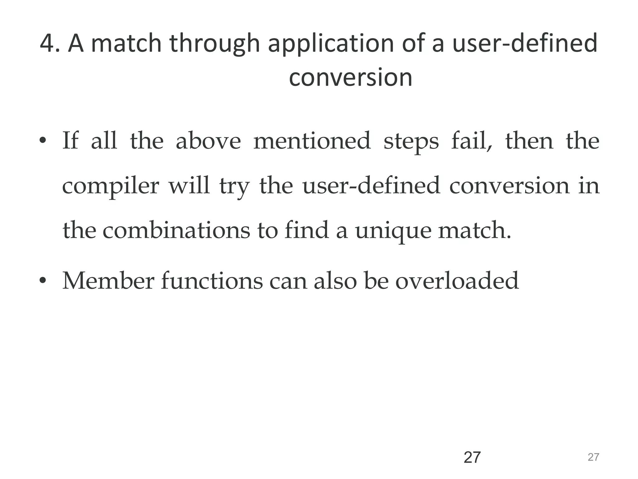 27
27
4. A match through application of a user-defined
conversion
• If all the above mentioned steps fail, then the
compiler will try the user-defined conversion in
the combinations to find a unique match.
• Member functions can also be overloaded
 