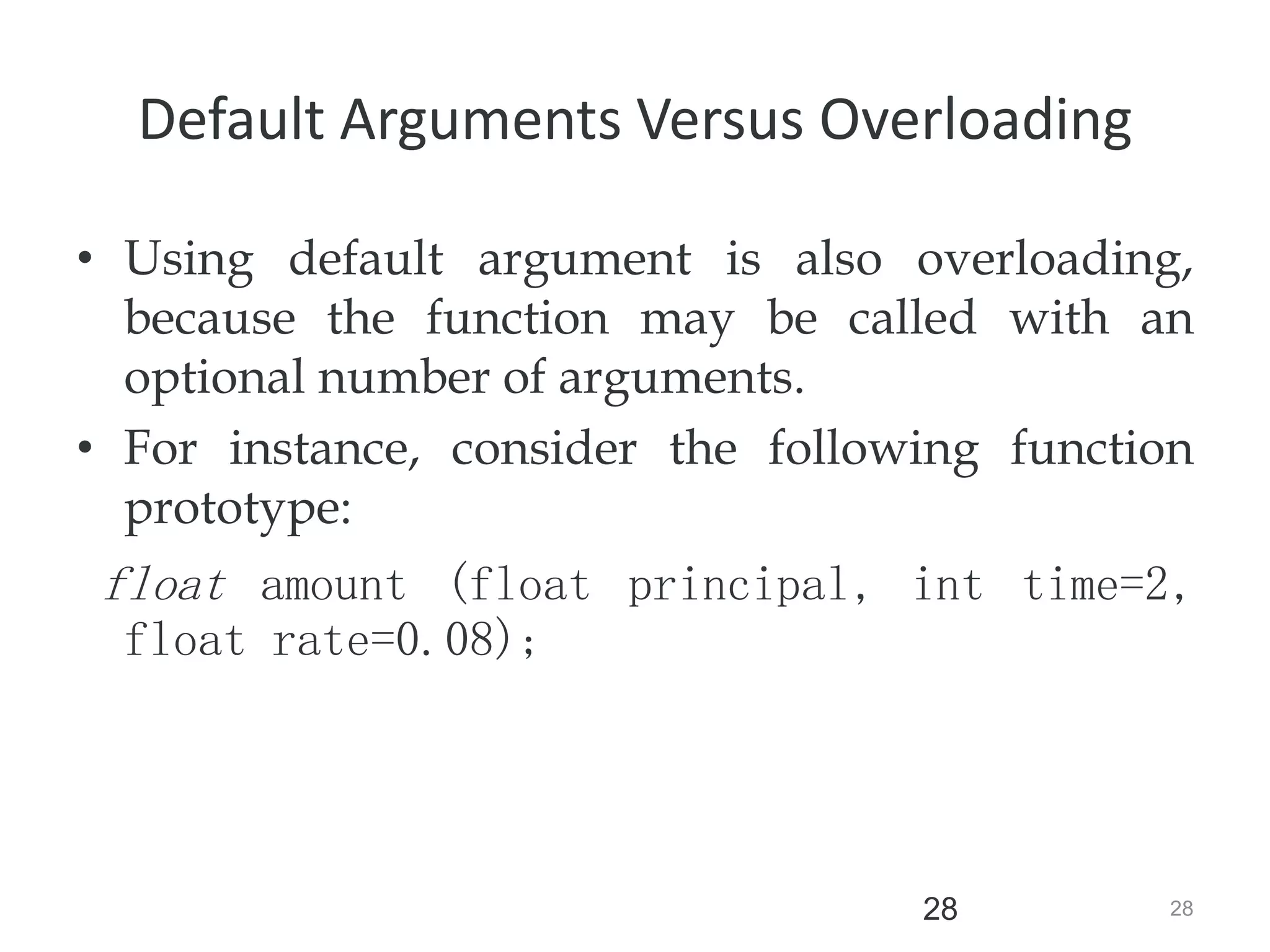 28
28
Default Arguments Versus Overloading
• Using default argument is also overloading,
because the function may be called with an
optional number of arguments.
• For instance, consider the following function
prototype:
float amount (float principal, int time=2,
float rate=0.08);
 