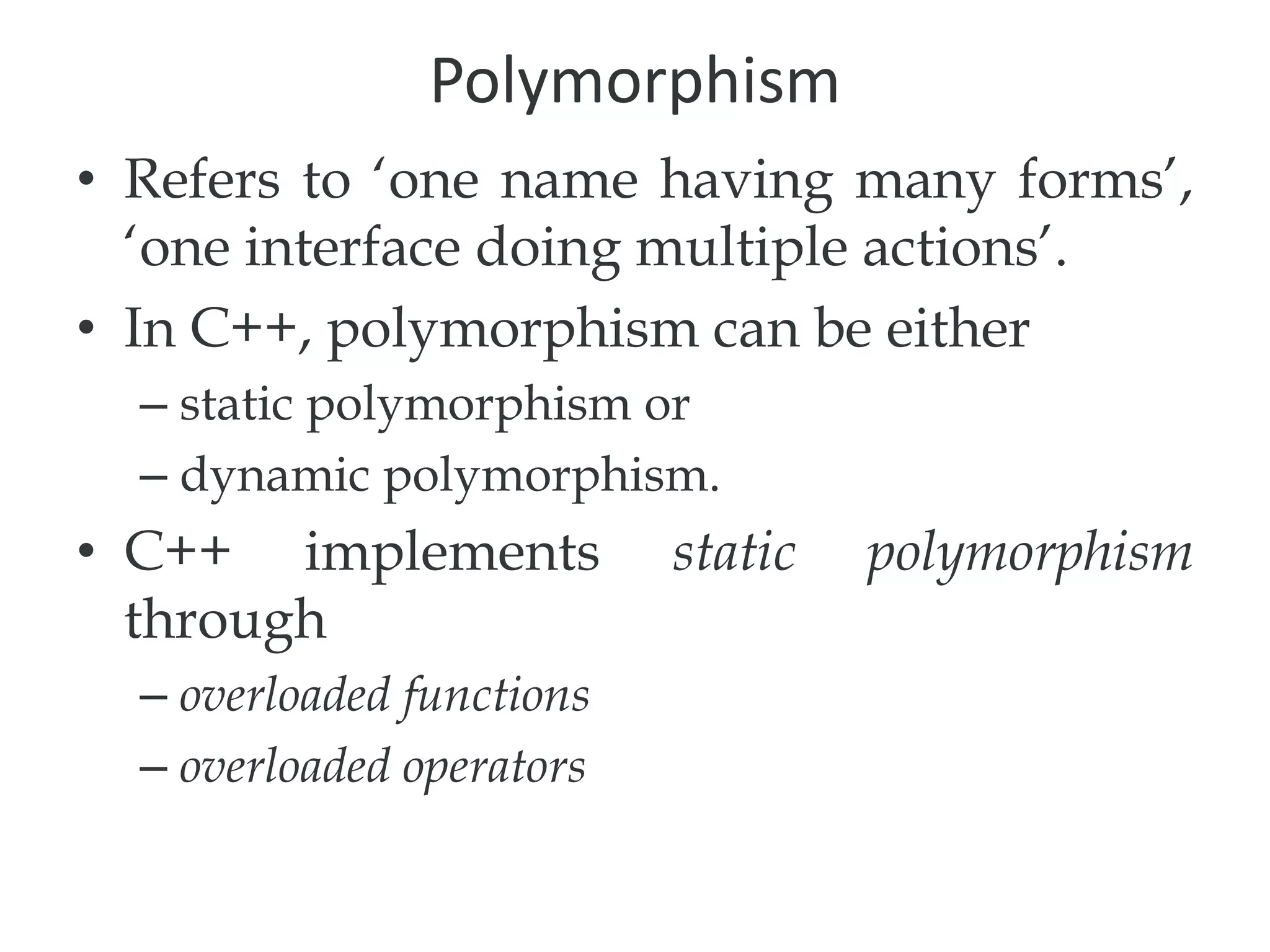 Polymorphism
• Refers to ‘one name having many forms’,
‘one interface doing multiple actions’.
• In C++, polymorphism can be either
– static polymorphism or
– dynamic polymorphism.
• C++ implements static polymorphism
through
– overloaded functions
– overloaded operators
 