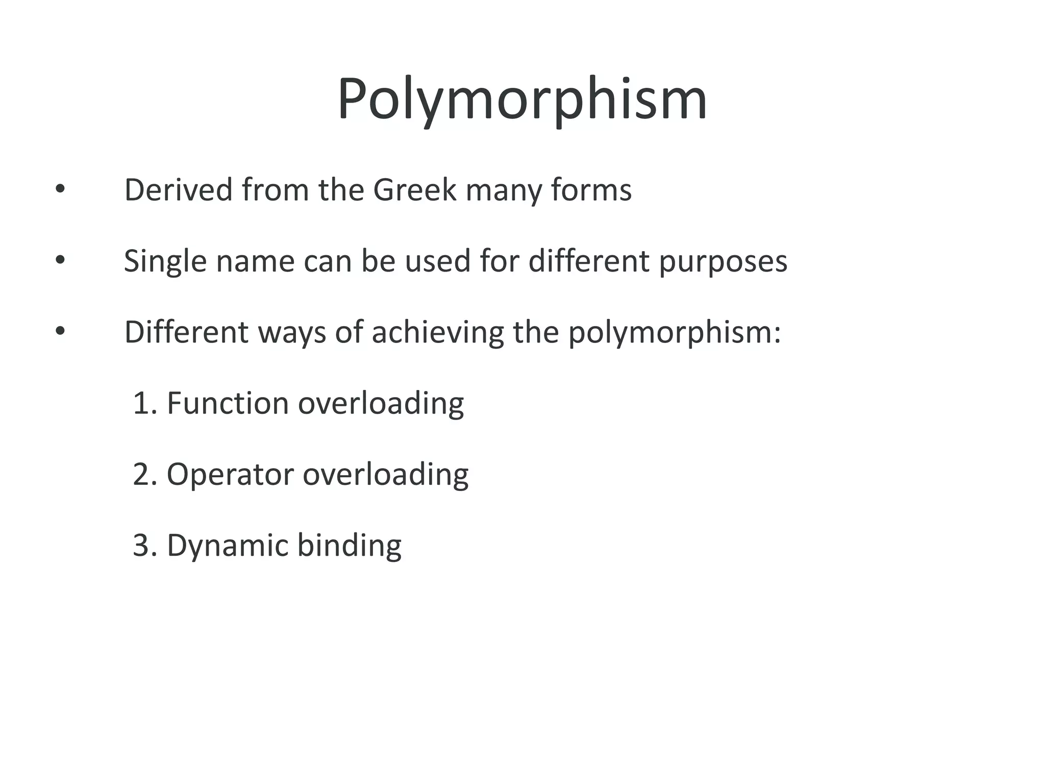 Polymorphism
• Derived from the Greek many forms
• Single name can be used for different purposes
• Different ways of achieving the polymorphism:
1. Function overloading
2. Operator overloading
3. Dynamic binding
 