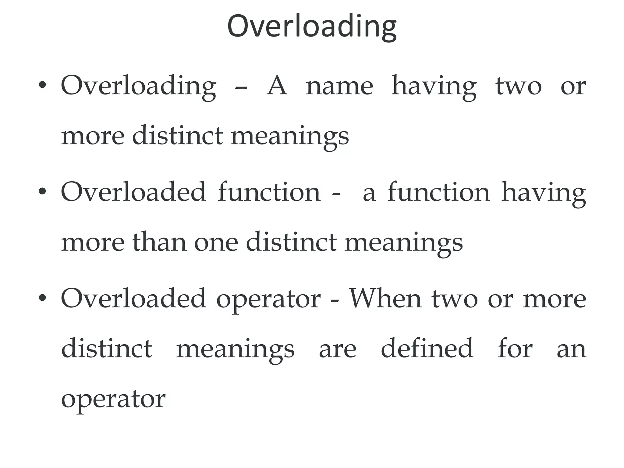 Overloading
• Overloading – A name having two or
more distinct meanings
• Overloaded function - a function having
more than one distinct meanings
• Overloaded operator - When two or more
distinct meanings are defined for an
operator
 