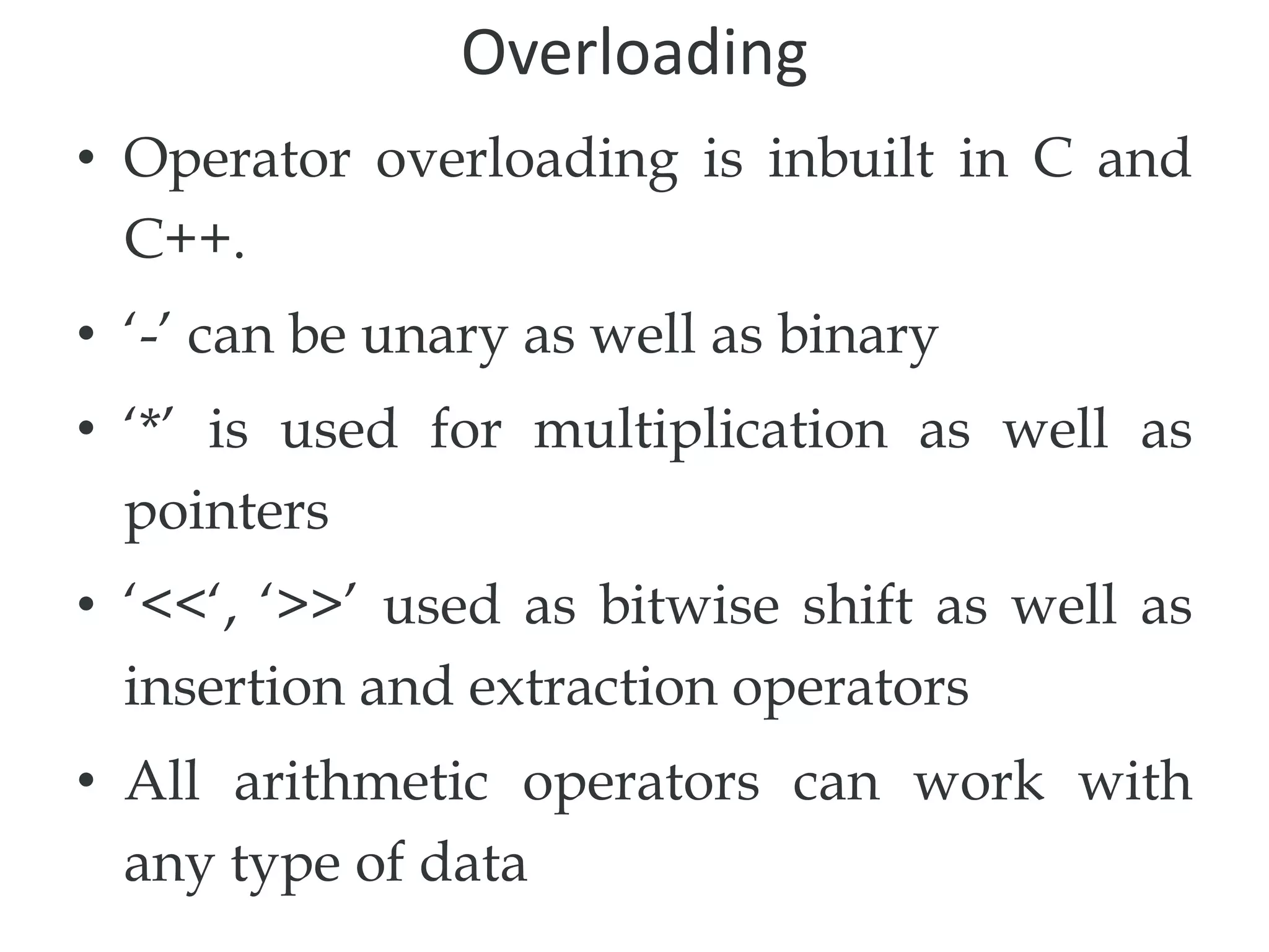 Overloading
• Operator overloading is inbuilt in C and
C++.
• ‘-’ can be unary as well as binary
• ‘*’ is used for multiplication as well as
pointers
• ‘<<‘, ‘>>’ used as bitwise shift as well as
insertion and extraction operators
• All arithmetic operators can work with
any type of data
 