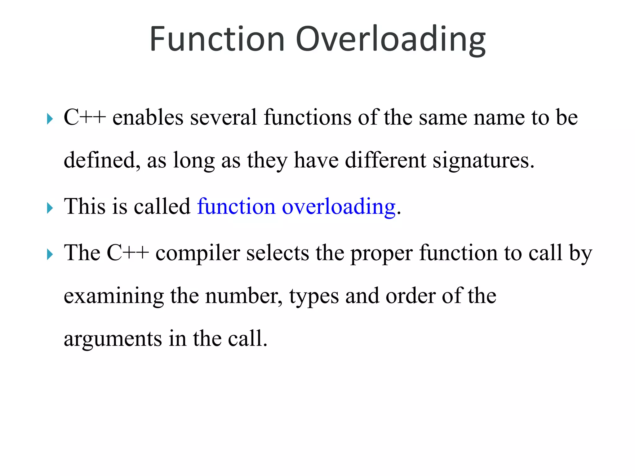 Function Overloading
 C++ enables several functions of the same name to be
defined, as long as they have different signatures.
 This is called function overloading.
 The C++ compiler selects the proper function to call by
examining the number, types and order of the
arguments in the call.
 