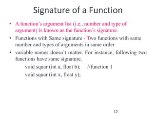 12
Signature of a Function
• A function’s argument list (i.e., number and type of
argument) is known as the function’s signature.
• Functions with Same signature - Two functions with same
number and types of arguments in same order
• variable names doesn’t matter. For instance, following two
functions have same signature.
void squar (int a, float b); //function 1
void squar (int x, float y);
 