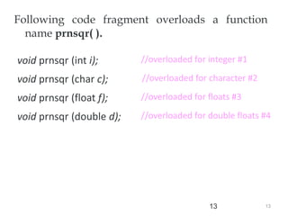 13
13
Following code fragment overloads a function
name prnsqr( ).
void prnsqr (int i);
void prnsqr (char c);
void prnsqr (float f);
void prnsqr (double d);
//overloaded for floats #3
//overloaded for double floats #4
//overloaded for character #2
//overloaded for floats #3
//overloaded for integer #1
 
