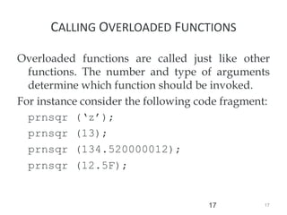 17
17
CALLING OVERLOADED FUNCTIONS
Overloaded functions are called just like other
functions. The number and type of arguments
determine which function should be invoked.
For instance consider the following code fragment:
prnsqr (‘z’);
prnsqr (13);
prnsqr (134.520000012);
prnsqr (12.5F);
 