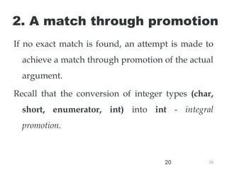 20
20
2. A match through promotion
If no exact match is found, an attempt is made to
achieve a match through promotion of the actual
argument.
Recall that the conversion of integer types (char,
short, enumerator, int) into int - integral
promotion.
 