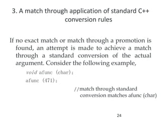 24
3. A match through application of standard C++
conversion rules
If no exact match or match through a promotion is
found, an attempt is made to achieve a match
through a standard conversion of the actual
argument. Consider the following example,
void afunc (char);
afunc (471);
//match through standard
conversion matches afunc (char)
 