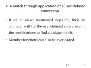 27
27
4. A match through application of a user-defined
conversion
• If all the above mentioned steps fail, then the
compiler will try the user-defined conversion in
the combinations to find a unique match.
• Member functions can also be overloaded
 