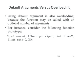 28
28
Default Arguments Versus Overloading
• Using default argument is also overloading,
because the function may be called with an
optional number of arguments.
• For instance, consider the following function
prototype:
float amount (float principal, int time=2,
float rate=0.08);
 