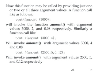 29
29
Now this function may be called by providing just one
or two or all three argument values. A function call
like as follows:
cout<<amount (3000);
will invoke the function amount() with argument
values 3000, 2, and 0.08 respectively. Similarly a
function call like
cout <<amount (3000,4);
Will invoke amount() with argument values 3000, 4
and 0.08
cout <<amount (2500,5,0.12);
Will invoke amount() with argument values 2500, 5,
and 0.12 respectively
 