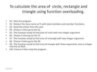 2022/4/6
To calculate the area of circle, rectangle and
triangle using function overloading.
• S1: Start the program.
• S2: Declare the class name as fn with data members and member functions.
• S3: Read the choice from the user.
• S4: Choice=1 then go to the S5.
• S5: The function area() to find area of circle with one integer argument.
• S6: Choice=2 then go to the S7.
• S7: The function area() to find area of rectangle with two integer argument.
• S8: Choice=3 then go to the S9.
• S9: The function area() to find area of triangle with three arguments, two as Integer
and one as float.
• S10: Choice=4 then stop the program.
 