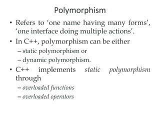 Polymorphism
• Refers to ‘one name having many forms’,
‘one interface doing multiple actions’.
• In C++, polymorphism can be either
– static polymorphism or
– dynamic polymorphism.
• C++ implements static polymorphism
through
– overloaded functions
– overloaded operators
 