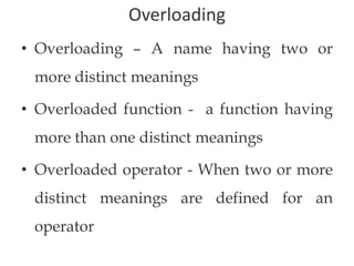 Overloading
• Overloading – A name having two or
more distinct meanings
• Overloaded function - a function having
more than one distinct meanings
• Overloaded operator - When two or more
distinct meanings are defined for an
operator
 