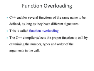 Function Overloading
 C++ enables several functions of the same name to be
defined, as long as they have different signatures.
 This is called function overloading.
 The C++ compiler selects the proper function to call by
examining the number, types and order of the
arguments in the call.
 