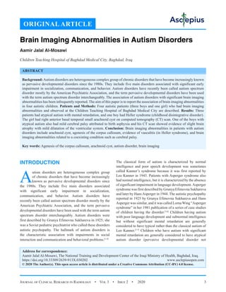 Journal of Clinical Research in Radiology  •  Vol 3  •  Issue 2  •  2020 3
INTRODUCTION
A
utism disorders are heterogeneous complex group
of chronic disorders that have become increasingly
known as pervasive developmental disorders since
the 1980s. They include five main disorders associated
with significant early impairment in socialization,
communication, and behavior. Autism disorders have
recently been called autism spectrum disorder mostly by the
American Psychiatric Association, and the term pervasive
developmental disorders have been used with the term autism
spectrum disorder interchangeably. Autism disorders were
first described by Grunya Efimovna Sukhareva in 1925; she
was a Soviet pediatric psychiatrist who called these disorders
autistic psychopathy. The hallmark of autism disorders is
the characteristic association with impairments in social
interaction and communication and behavioral problems.[1-9]
The classical form of autism is characterized by normal
intelligence and poor speech development was sometimes
called Kanner’s syndrome because it was first reported by
Leo Kanner in 1943. Patients with Asperger syndrome also
had normal intelligence, but it is characterized by the absence
of significant impairment in language development. Asperger
syndrome was first described by Grunya Efimovna Sukhareva
and later by Hans Asperger in 1944. The autistic psychopathy
reported in 1925 by Grunya Efimovna Sukhareva and Hans
Asperger was similar, and it was called Lorna Wing “Asperger
syndrome” in her 1981 publication of a series of case studies
of children having the disorder.[3,6]
Children having autism
with poor language development and subnormal intelligence
but without significant mental retardation are generally
considered to have typical rather than the classical autism of
Leo Kanner.[1-5]
Children who have autism with significant
mental retardation are generally considered to have atypical
autism disorder (pervasive developmental disorder not
ORIGINAL ARTICLE
Brain Imaging Abnormalities in Autism Disorders
Aamir Jalal Al-Mosawi
Children Teaching Hospital of Baghdad Medical City, Baghdad, Iraq
ABSTRACT
Background:Autism disorders are heterogeneous complex group of chronic disorders that have become increasingly known
as pervasive developmental disorders since the 1980s. They include five main disorders associated with significant early
impairment in socialization, communication, and behavior. Autism disorders have recently been called autism spectrum
disorder mostly by the American Psychiatric Association, and the term pervasive developmental disorders have been used
with the term autism spectrum disorder interchangeably. The association of autism disorders with significant brain imaging
abnormalities has been infrequently reported. The aim of this paper is to report the association of brain imaging abnormalities
in four autistic children. Patients and Methods: Four autistic patients (three boys and one girl) who had brain imaging
abnormalities and observed at the Children Teaching Hospital of Baghdad Medical City are described. Results: Three
patients had atypical autism with mental retardation, and one boy had Heller syndrome (childhood disintegrative disorder).
The girl had right anterior basal temporal small arachnoid cyst on computed tomography (CT) scan. One of the boys with
atypical autism also had mild cerebral palsy attributed to birth asphyxia and his CT scan showed evidence of slight brain
atrophy with mild dilatation of the ventricular system. Conclusion: Brain imaging abnormalities in patients with autism
disorders include arachnoid cyst, agenesis of the corpus callosum, evidence of vasculitis (in Heller syndrome), and brain
imaging abnormalities related to a coexisting condition such as cerebral palsy.
Key words: Agenesis of the corpus callosum, arachnoid cyst, autism disorder, brain imaging
Address for correspondence:
Aamir Jalal Al-Mosawi, The National Training and Development Center of the Iraqi Ministry of Health, Baghdad, Iraq.
https://doi.org/10.33309/2639-913X.030202 www.asclepiusopen.com
© 2020 The Author(s). This open access article is distributed under a Creative Commons Attribution (CC-BY) 4.0 license.
 