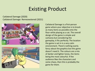 Existing Product
Catlateral Damage (2020)
Catlateral Damage: Remeowstered (2021)
Catlateral Damage is a first-person
game where your objective is to knock
as many items as possible onto the
floor while playing as a cat. The overall
design of the game is simple and
cartoony but considering the
gameplay, it fits perfectly. The location
the game is set in is a very calm
environment. There’s nothing overly
fancy about the graphics but this game
doesn’t need it. The colours are a mix
of darker and lighter tones, the items
being the most colourful. If the
audience likes the characters and
some chaos, then this is probably the
game for them.
 