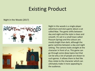 Existing Product
Night in the Woods (2017)
Night in the woods is a single-player
adventure and story game about a cat
called Mae. The game shifts between
day and night and the style is clean and
smooth. It's set in a small town called
Possum Springs and the colours are
mostly bright than dark, although the
game switches between a day and night
setting. The camera looks straight at the
character in front of us. This game can
go through some deep topics but that
can be why a lot of people are drawn to
such games. It allows them to feel like
they relate to the character which can
ultimately make it more appealing to
the audience.
 