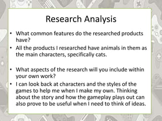 Research Analysis
• What common features do the researched products
have?
• All the products I researched have animals in them as
the main characters, specifically cats.
• What aspects of the research will you include within
your own work?
• I can look back at characters and the styles of the
games to help me when I make my own. Thinking
about the story and how the gameplay plays out can
also prove to be useful when I need to think of ideas.
 